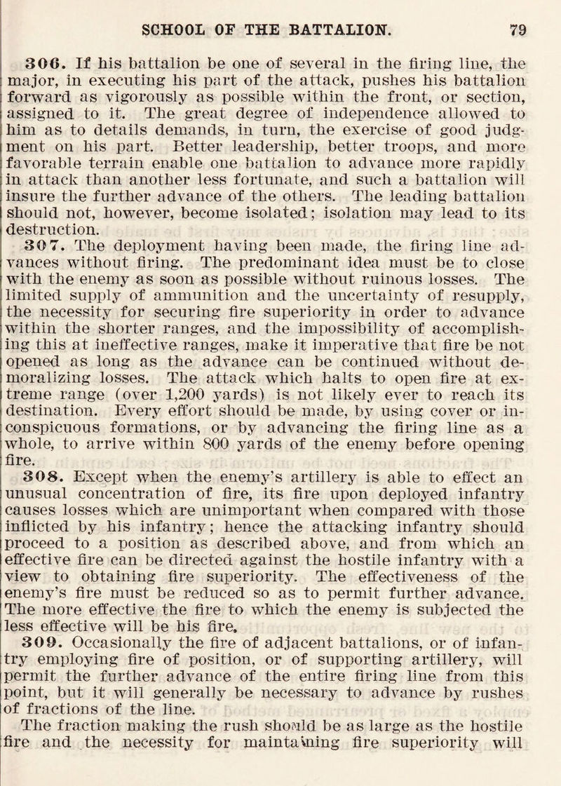 306. If his battalion be one of several in the firing line, the major, in executing his part of the attack, pushes his battalion forward as vigorously as possible within the front, or section, assigned to it. The great degree of independence allowed to him as to details demands, in turn, the exercise of good judg- 1 ment on his part. Better leadership, better troops, and more I favorable terrain enable one battalion to advance more rapidly in attack than another less fortunate, and such a battalion will insure the further advance of the others. The leading battalion should not, however, become isolated; isolation may lead to its destruction. 30 7. The deployment having been made, the firing line ad- vances without firing. The predominant idea must be to close with the enemy as soon as possible without ruinous losses. The limited supply of ammunition and the uncertainty of resupply, the necessity for securing fire superiority in order to advance within the shorter ranges, and the impossibility of accomplish- ing this at ineffective ranges, make it imperative that fire be not opened as long as the advance can be continued without de- moralizing losses. The attack which halts to open fire at ex- treme range (over 1,200 yards) is not likely ever to reach its destination. Every effort should be made, by using cover or in- conspicuous formations, or by advancing the firing line as a whole, to arrive within 800 yards of the enemy before opening fire. 308. Except when the enemy’s artillery is able to effect an unusual concentration of fire, its fire upon deployed infantry causes losses which are unimportant when compared with those inflicted by his infantry; hence the attacking infantry should proceed to a position as described above, and from which an effective fire can be directed against the hostile infantry with a view to obtaining fire superiority. The effectiveness of the enemy’s fire must be reduced so as to permit further advance. The more effective the fire to which the enemy is subjected the less effective will be his fire. 309. Occasionally the fire of adjacent battalions, or of infan- try employing fire of position, or of supporting artillery, will permit the further advance of the entire firing line from this point, but it will generally be necessary to advance by rushes of fractions of the line. The fraction making the rush should be as large as the hostile fire and the necessity for maintaVning fire superiority will