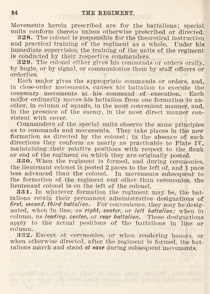 Movements herein prescribed are for the battalions; special units conform thereto unless otherwise prescribed or directed. 328. The colonel is responsible for the theoretical instruction and practical training of the regiment as a whole. Under his immediate supervision the training of the units of the regiment is conducted by their respective commanders. 329. The colonel either gives his commands or orders orally, by bugle, or by signal, or communicates them by staff officers or orderlies. Each major gives the appropriate commands or orders, and, in close-order movements, causes his battalion to execute the necessary movements at his command of execution. Each major ordinarily moves his battalion from one formation to an- other, in column of squads, in the most convenient manner, and, in the presence of the enemy, in the most direct manner con- sistent with cover. Commanders of the special units observe the same principles as to commands and movements. They take places in the new formation as directed by the colonel; in the absence of such directions they conform as nearly as practicable to Plate IV, maintaining their relative positions with respect to the flank or end of the regiment on which they are originally posted. 330. When the regiment is formed, and during ceremonies, the lieutenant colonel is posted 2 paces to the left of, and 1 pace less advanced than the colonel. In movements subsequent to the formation of the regiment and other than ceremonies, the lieutenant colonel is on the left of the colonel. 331. In whatever formation the regiment may be, the bat- talions retain their permanent administrative designations of first, second, third battalion. For convenience, they may be desig- nated, wdien in line, as right, center, or left battalion; when in column, as leading, center, or rear battalion. These designations apply to the actual positions of the battalions in line or column. 332. Except at ceremonies, or when rendering honors, or when otherwise directed, after the regiment is formed, the bat- talions march and stand at ease during subsequent movements.