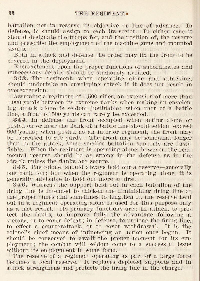battalion not in reserve its objective or line of advance. In defense, it should assign to each its sector. In either case it should designate the troops for, and the position of, the reserve and prescribe the employment of the machine guns and mounted scouts. Both in attack and defense the order may fix the front to be covered in the deployment. Encroachment upon the proper functions of subordinates and unnecessary details should be studiously avoided. 343. The regiment, when operating alone and attacking, should undertake an enveloping attack if it does not result in overextension. Assuming a regiment of 1,500 rifles, an extension of more than 1,000 yards between its extreme flanks when making an envelop- ing attack alone is seldom justifiable; when part of a battle line, a front of 500 yards can rarely be exceeded. 344. In defense the front occupied v/hen acting alone or posted on or near the flank of a battle line should seldom exceed 600 yards; when posted as an interior regiment, the front may be increased to 800 yards. The front may be somewhat longer than in the attack, since smaller battalion supports are justi- fiable. When the regiment is operating alone, however, the regi- mental reserve should be as strong in the defense as in the attack unless the flanks are secure. 345. The colonel should always hold out a reserve—generally one battalion; but when the regiment is operating alone, it is generally advisable to hold out more at first. 340. Whereas the support held out in each battalion of the firing line is intended to thicken the diminishing firing line at the proper times and sometimes to lengthen it, the reserve held out in a regiment operating alone is used for this jnirpose only as a last resort. Its primary functions are: In attack, to pro- tect the flanks, to improve fully the advantage following a victory, or to cover defeat; in defense, to prolong the firing line, to effect a counterattack, or to cover withdrawal. It is the colonel’s chief means of influencing an action once begun. It should be conserved to await the proper moment for its em- ployment ; the combat will seldom come to a successful issue without its employment in some form. The reserve of a regiment operating as part of a large force becomes a local reserve. It replaces depleted supports and in attack strengthens and protects the firing line in the charge.