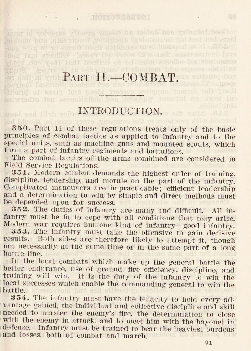 Pabt II.—COMBAT. INTRODUCTION. 350. Part II of these regulations treats only of the basic principles of combat tactics as applied to infantry and to the special units, such as machine guns and mounted scouts, which form a part of infantry regiments and battalions. The combat tactics of the arms combined are considered in Field Service Regulations. 351. Modern combat demands the highest order of training, discipline, leadershij), and morale on the part of the infantry. Complicated maneuvers are impracticable; efficient leadership and a determination to win by simple and direct methods must be depended upon for success. 352. The duties of infantry are many and difficult. All in- fantry must be fit to cope with all conditions that may arise. Modern war requires but one kind of infantry—good infantry. 353. The infantry must take the offensive to gain decisive results. Both sides are therefore likely to attempt it, though not necessarily at the same time or in the same part of a long battle line. In the local combats which make up the general battle the better endurance, use of ground, fire efficiency, discipline, and training will win. It is the duty of the infantry to win the local successes which enable the commanding general to win the battle. 354. The infantry must have the tenacity to hold every ad- vantage gained, the individual and collective discipline and skill needed to master the enemy’s fire, the determination to close with the enemy in attack, and to meet him with the bayonet in defense. Infantry must be trained to bear the heaviest burdens and losses, both of combat and march.