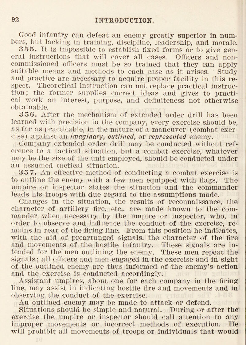 Good infantry can defeat an enemy greatly superior in num- bers, but lacking in training, discipline, leadership, and morale. 355. It is impossible to establish fixed forms or to give gen- eral instructions that will cover all cases, Oflicers and non- commissioned oflicers must be so trained that they can apply suitable means and methods to each case as it arises. Study and practice are necessary to acquire proper facility in this re- spect. Theoretical instruction can not replace practical instruc- tion ; the former supplies correct ideas and gives to practi- cal work an interest, purpose, and definiteness not otherwise obtainable. 350. After the mechanism of extended order drill has been learned with precision in the compan5'', every exercise should be, as far as practicable, in the nature of a maneuver (combat exer- cise) against an imaginary, outlined, or represented enemy. Company extended order drill may be conducted without ref- erence to a tactical situation, but a combat exercise, whatever may be the size of the unit employed, should be conducted under an assumed tactical situation. 35 7o An effective method of conducting a combat exercise is to outline the enemy with a few men equipped with flags. The umpire or inspector states the situation and the commander leads his troops with due regard to the assumptions made. Changes in the situation, the results of reconnaissance, the character of artillery fire, etc., are made known to the com- mander when necessary by the umpire or inspector, who, in order to observe and influence the conduct of the exercise, re- mains in rear of the firing line. From this position he indicates, with the aid of prearranged signals, the character of the fire and movements of the hostile infantry. These signals are in- tended for the men outlining the enemy. These men repeat the signals; all officers and men engaged in the exercise and in sight of the outlined enemy are thus informed of the enemy’s action and the exercise is conducted accordingly. Assistant umpires, about one for each company in the firing line, may assist in indicating hostile fire and movements and in observing the conduct of the exercise. An outlined enemy may be made to attack or defend. Situations should be simple and natural. During or after the' exercise the umpire or inspector should call attention to any improper movements or incorrect methods of execution. He will prohibit all movements of troops or individuals that would