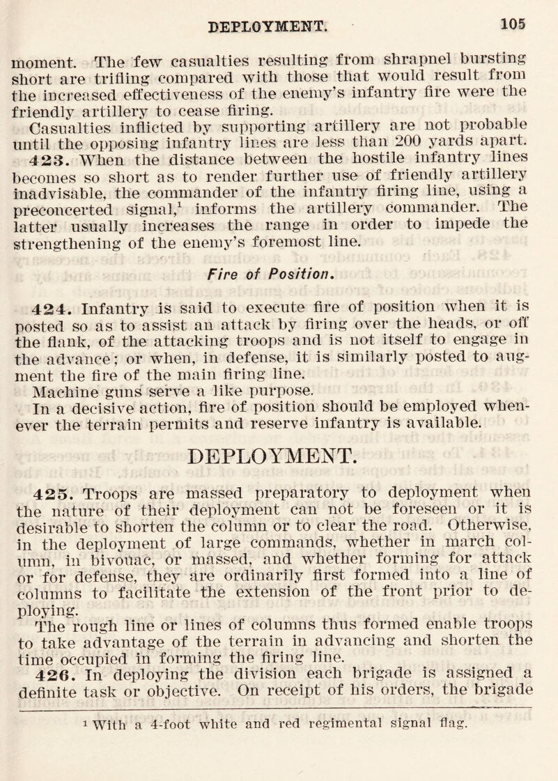 moment. The few casualties resulting from shrapnel bursting short are trifling compared with those that would result from the increased effectiveness of the enemy’s infantry fire were the friendly artillery to cease firing. Casualties inflicted by supporting artillery are not probable until the opposing infantry lines are less than 200 yards apart. 423. When the distance between the hostile infantry lines becomes so short as to render further use of friendly artillery inadvisable, the commander of the infantry firing line, using a preconcerted signal,^ informs the artillery commander. The latter usually increases the range in order to impede the strengthening of the enemy’s foremost line. Fire of Position. 424. Infantry is said to execute fire of position when it is posted so as to assist an attack by firing over the heads, or off the flank, of the attacking troops and is not itself to engage in the advance; or when, in defense, it is similarly posted to aug- ment the fire of the main firing line. Machine guns serve a like purpose. In a decisive action, fire of position should be employed when- ever the terrain permits and reserve infantry is available. DEPLOYMENT. 425. Troops are massed preparatory to deployment when the nature of their deployment can not be foreseen or it is desirable to shorten the column or to clear the road. Otherwise, in the deployment of large commands, whether in march col- umn, ill bivouac, or massed, and whether forming for attack or for defense, they are ordinarily first formed into a line of columns to facilitate the extension of the front prior to de- ploying. The rough line or lines of columns thus formed enable troops to take advantage of the terrain in advancing and shorten the time occupied in forming the firing line. 426. In deploying the division each brigade is assigned a definite task or objective. On receipt of his orders, the brigade 1 With a 4-foot white and red regimental signal flag.