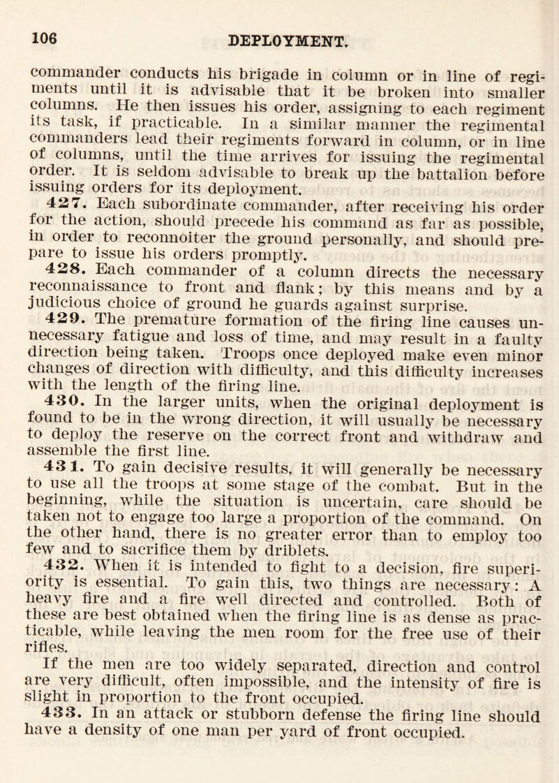 commander conducts liis brigade in column or in line of regi- ments until it is advisable that it be broken into smaller columns. He then issues his order, assigning to each regiment its task, if practicable. In a similar manner the regimental commanders lead their regiments forward in column, or in line of columns, until the time arrives for issuing the regimental order. It is seldom advisable to break up the battalion before issuing orders for its deployment. 427. Each subordinate commander, after receiving his order for the action, should precede his command as far as possible, in order to reconnoiter the ground personally, and should pre- pare to issue his orders promptly. 428. Each commander of a column directs the necessary reconnaissance to front and flank; by this means and by a judicious choice of ground he guards against surprise. 429. The premature formation of the firing line causes un- necessary fatigue and loss of time, and may result in a faulty direction being taken. Troops once deployed make even minor changes of direction with difflculty, and this difficulty increases with the length of the firing line. 430. In the larger units, when the original deployment is found to be in the wrong direction, it will usually be necessary to deploy the reserve on the correct front and withdraw and assemble the first line. 431. To gain decisive results, it will generally be necessary to use all the troops at some stage of the combat. But in the beginning, while the situation is uncertain, care should be taken not to engage too large a proportion of the command. On the other hand, there is no greater error than to employ too few and to sacrifice them by driblets. 432. When it is intended to fight to a decision, fire superi- ority is essential. To gain this, two things are necessary: A heavy fire and a fire well directed and controlled. Both of these are best obtained when the firing line is as dense as prac- ticable, while leaving the men room for the free use of their rifles. If the men are too widely separated, direction and control are very difficult, often impossible, and the intensity of fire is slight in proportion to the front occupied. 433. In an attack or stubborn defense the firing line should have a density of one man per yard of front occupied.