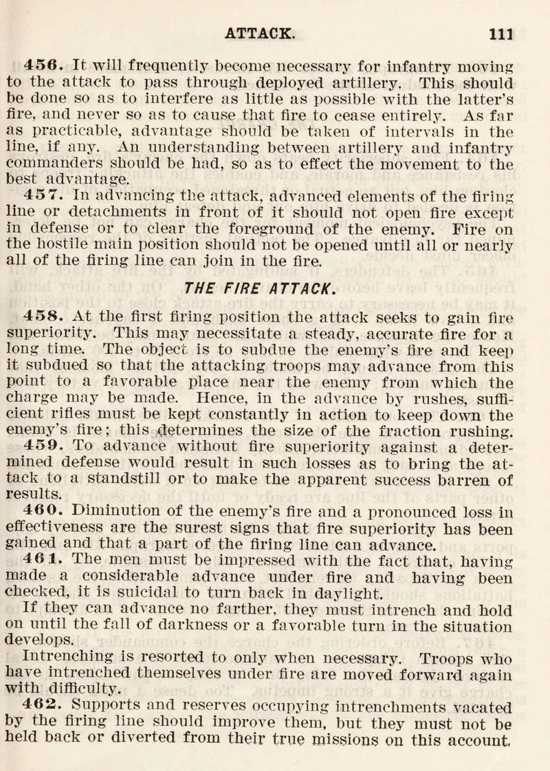 456. It will frequently become necessary for infantry moving to the attack to pass through deployed artillery. This should be done so as to interfere as little as possible with the latter’s fire, and never so as to cause that fire to cease entirely. As far as practicable, advantage should be taken of intervals in the line, if any. An understanding between artillery and infantry commanders should be had, so as to effect the movement to the best advantage. 45 7. In advancing the attack, advanced elements of the firing line or detachments in front of it should not open fire except in defense or to clear the foreground of the enemy. Fire on the hostile main position should not be opened until all or nearly all of the firing line can join in the fire. THE FIRE ATTACK, 458. At the first firing position the attack seeks to gain fire superiority. This may necessitate a steady, accurate fire for a long time. The object is to subdue the enemy’s fire and keep it subdued so that the attacking troops may advance from this point to a favorable place near the enemy from which the charge may be made. Hence, in the advance by rushes, suffi- cient rifles must be kept constantly in action to keep down the enemy’s fire; this ^determines the size of the fraction rushing. 459. To advance without fire superiority against a deter- mined defense would result in such losses as to bring the at- tack to a standstill or to make the apparent success barren of results. 460. Diminution of the enemy’s fire and a pronounced loss in effectiveness are the surest signs that fire superiority has been gained and that a part of the firing line can advance. 461. The men must be impressed with the fact that, having made a considerable advance under fire and having been checked, it is suicidal to turn back in daylight. If they can advance no farther, they must intrench and hold on until the fall of darkness or a favorable turn in the situation develops. Intrenching is resorted to only when necessary. Troops who have intrenched themselves under fire are moved forward again with difficulty. 462. Supports and reserves occupying intrenchments vacated by the firing line should improve them, but they must not be held back or diverted from their true missions on this account