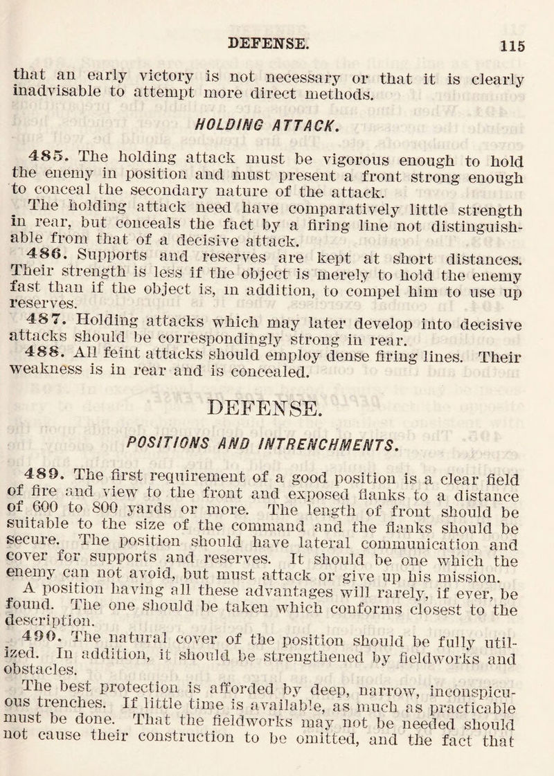 tliat an early victory is not necessary or that it is clearly inadvisable to attempt more direct methods. HOLDING ATTACK, 485. The holding attack must be vigorous enough to hold the enemy in position and must present a front strong enough to conceal the secondary nature of the attack. The holding attack need have comparatively little strength in rear, but conceals the fact by a firing line not distinguish- able from that of a decisive attack. 486. Supports and reserves are kept at short distances. Their strength is less if the object is merely to hold the enemy fast than if the object is, in addition, to comiiel him to use up reserves. 48 7. Holding attacks which may later develop into decisive attacks should be correspondingly strong in rear. 488. All feint attacks should employ dense firing lines. Their weakness is in rear and is concealed. DEFENSE. POSITIONS AND INTRENCHMENTS, 489. The first requirement of a good position is a clear field of fire and view^ to the front and exposed flanks to a distance of 600 to 800 yards or more. The length of front should be suitable to the size of the command and the flanks should be secure. The position should have lateral communication and co\er for supports and reserves. It should be one which the enemy can not avoid, but must attack or give up his mission. A position having all these advantages will rarely, if ever, be found. The one should be taken which conforms clos<^st to the description. 490. The natural cover of the position should be fully util- ized. In addition, it should be strengthened by fieldworks and obstacles. The best protection is afforded by deep, narrow, inconspicu- ous trenches. If little time is available, as much as practicable must be done.^ That the fieldworks may not be needed should not cause their construction to be omitted, and the fact that
