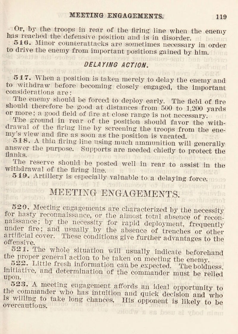 Or, by the troops in rear of the firing line when the enemy has reached the defensive position and is in disorder. 51G. Minor counterattacks are sometimes necessary in order to drive the enemy from important positions gained by him. DELAYING ACTION. 517. When a position is taken merely to delay the enemy and to withdraw before becoming closely engaged, the important considerations are: The enemy should be forced to deploy early. The field of fire should therefore be good at distances from 500 to 1,200 yards or more; a good field of fire at close range is not necessary. The ground in rear of the position should favor the with- drawal of the firing line by screening the troops from the ene- my s view and fire as soon as the position is vacated. 518. A thin firing line using much ammunition will generally answer the purpose. Supports are needed chiefly to p^’otect the flanks. the reserve should be posted well in rear to assist in the withdrawal of the firing line. 519. Artillery Is especially valuable to a delaying force. MEETING ENGAGEMENTS. KJ> . ;20, Meeting engagements are characterized by the necessity toi hasty reconnaissance, or the almost total absence of recon- naissance; by the necessity for rapid deployment, frequentlv undei file, and usually by the absence of trenches or other cover. These conditions give further advantages to the otteiisive. 521. The whole situation yrill usually indicate beforehand taken on meeting the enemy. . fresh information can be expected. The boldness initiative, and determination of the commander must be relied upon. j-ciieu 523. A meeting engagement affords an ideal opportunity to the commander who has intuition and quick decision and who is willing to take long chances. His opponent is likely to be overcautious.