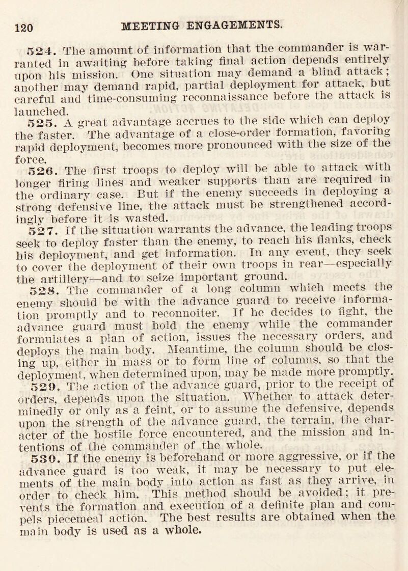 524. The amount of information that the commander is war- ranted in awaiting before taking final action depends entiiely upon his mission. One situation may demand a blind attack, another may demand rapid, partial deployment for attack, but careful and time-consuming reconnaissance before the attack is launched. . , , , ^ . 525. A great advantage accrues to the side which can deploy the faster. The advantage of a close-order formation, favoring rapid deployment, becomes more pronounced with the size of the force. 526. The first troops to deploy will be able to attack with longer firing lines and weaker supports than aie reQuiied in the ordinarv case. But if the enemy succeeds in deploying a strong defensive line, the attack must be strengthened accord- ingly before it is wasted. 52 7. If the situation warrants the advance, the leading troops seek to deploy faster than the enemy, to reach his flanks, check his deployment, and get information. In any event, they seek to cover the deployment of their own troops in rear—especially the artillery—and to seize important ground. 528. The commander of a long column w^hich meets the enemy should be with the advance guard to receive informa- tion i)romptly and to reconnoiter. If he decides to fight, the advance guard must hold the enemy while the commander formulates a plan of action, issues the necessary orders, and deploys the main body. Meantime, the column should be clos- ing up, either in mass or to form line of columns, so that the deployment, when determined upon, may be made more promptly. 529. The action of the advance guard, prior to the receipt of orders, depends upon the situation. Whether to attack deter- minedly or onlv as a feint, or to assume the defensive, depends upon the strength of the advance guard, the terrain, the char- acter of the hostile force encountered, and the mission and in- tentions of the commander of the whole. 530. If the enemy is beforehand or more aggressive, or if the advance guard is too weak, it may be necessary to put ele- ments of the main body into action as fast as they arrive, in order to check him. This method should be avoided; it pre- vents the formation and execution of a definite plan and com- pels piecemeal action. The best results are obtained w^hen the main body is used as a whole.