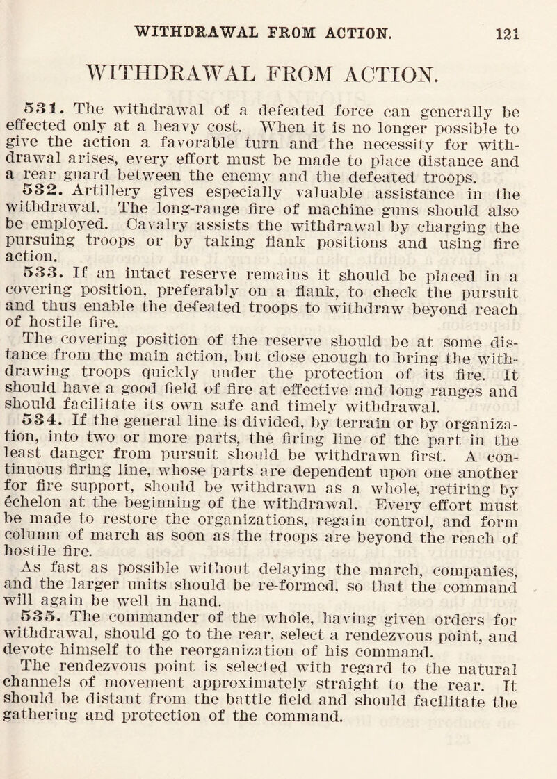 WITHDKAWAL FROM ACTION. 531. The withdrawal of a defeated force can generally be effected only at a heavy cost. When it is no longer possible to give the action a favorable turn and the necessity for with- drawal arises, every effort must be made to place distance and a rear guard betv^een the enemy and the defeated troops. 532. Artillery gives especially valuable assistance in the withdrawal. The long-range fire of machine guns should also be employed. Cavalry assists the withdrawal by charging the pursuing troops or by taking flank positions and using fire action. 533. If an intact reserve remains it should be placed in a covering position, preferably on a flank, to check the pursuit and thus enable the defeated troops to withdraw beyond reach of hostile fire. The covering position of the reserve should be at some dis- tance from the main action, but close enough to bring the with- drawing troops quickly under the protection of its fire. It should have a good field of fire at effective and long ranges and should facilitate its own safe and timely withdrawal. 534. If the general line is divided, by terrain or by organiza- tion, into two or more parts, the firing line of the part in the least danger from pursuit should be withdrawn first. A con- tinuous firing line, whose parts are dependent upon one another for fire support, should be withdrawn as a whole, retiring by echelon at the beginning of the withdrawal. Every effort must be made to restore the organizations, regain control, and form column of march as soon as the troops are beyond the reach of hostile fire. As fast as possible without delaying the march, companies, and the larger units should be re-formed, so that the command will again be well in hand. 535. The commander of the whole, having given orders for withdravcal, should go to the rear, select a rendezvous point, and devote himself to the reorganization of his command. The rendezvous point is selected with regard to the natural channels of movement approximately straight to the rear. It should be distant from the battle field and should facilitate the gathering and protection of the command.