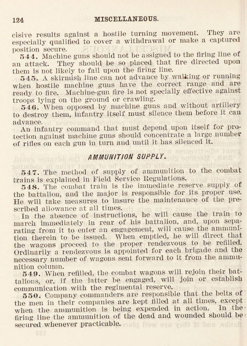 cisive results against a hostile turning movement. They are especially Qualified to cover a withdrawal or make a captnied position secure. 544. Machine guns should not be assigned to the firing line or an attack. They should be so placed that fire directed upon them is not likely to fall upon the firing liue. 545. A skirmish line can not advance by walking or running when hostile machine guns have the correct range and are ready to fire. Machine-gun fire is not specially effective against troops Iviiig on the ground or crawling. 546. ‘'When opposed by machine guns and without artillery to destroy them, infantry itself must silence them before it can advance. „ An infantry command that must depend upon itself for pro- tection against machine guns should concentrate a large number of rifles on each gun in turn and until it has silenced it. AMMUNITION SUPPLY. 54 7. The method of supply of ammunition to the combat trains is explained in Field Service Regulations. 548. The combat train is the immediate reserve supply of the battalion, and the major is responsible for its proper use. He will take measures to insure the maintenance of the pre- scribed allowance at all times. In the absence of instructions, he will cause the tram to march immediately in rear of his battalion, and, upon sepa- rating from it to enter an engagement, will cause the ammuni- tion therein to be issued. When emptied, he will direct that the wagons proceed to the proper rendezvous to be refilled. Ordinarily a rendezvous is appointed for each brigade and the necessary number of wagons sent forward to it from the ammu- nition column. . . ^ 549. When refilled, the combat wagons will rejoin their bat- talions, or, if the latter be engaged, will join or establish communication with the regimental reserve. 550. Company commanders are responsible that the belts of the men in their companies are kept filled at all times, except when the ammunition is being expended in action. In the firing line the ammunition of the dead and wounded should be secured whenever practicable.