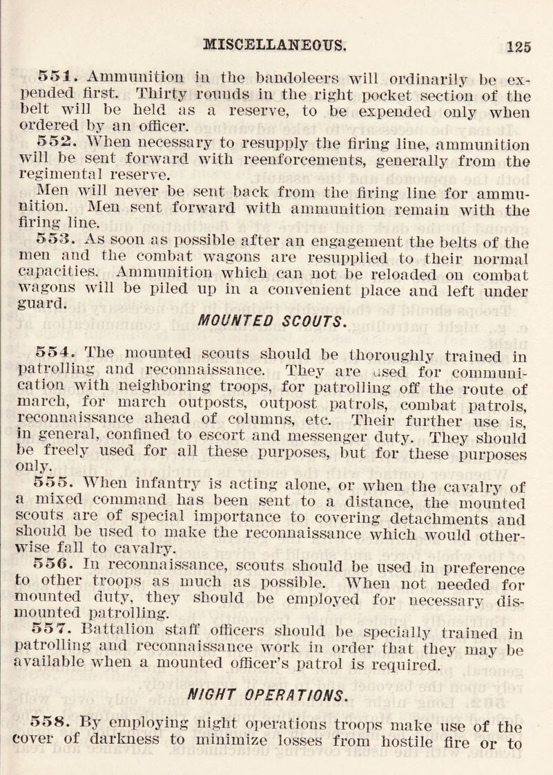 551. Amiiiiinition iii the bandoleers will ordinarily be ex- pended first. Thirty rounds in the right pocket section of the belt will be held as a reserve, to be expended only when ordered by an officer. 552. When necessary to resupply tlie firing line, ammunition will be sent forward with reenforcements, generally from the regimental reserve. Men will never be sent back from the firing line for ammu- nition. Men sent forward with ammunition remain with the firing line. 553. As soon as possible after an engagement the belts of the men and the combat wagons are resupplied to their normal capacities. Ammunition which can not be reloaded on combat wagons will be piled up in a convenient place and left under guard. MOUNTED SCOUTS. 554. The mounted scouts should be thoroughly trained in patrolling and reconnaissance. They are used for communi- cation with neighboring troops, for patrolling off the route of march, for march outposts, outpost patrols, combat patrols, reconnaissance ahead of columns, etc. Their further use is, in general, confined to escort and messenger duty. They should be freely used for all these purposes, but for these purposes only. 555. When infantry is acting alone, or when the cavalry of a mixed command has been sent to a distance, the mounted scouts are of special importance to covering detachments and should be used to make the reconnaissance which would other- wise fall to cavalry. 556. In reconnaissance, scouts should be used in preference to other troops as much as possible. When not needed for mounted duty, they should be employed for necessary dis- mounted patrolling. 55 7. Battalion staff officers should be specially trained in patrolling and reconnaissance work in order that they may be available when a mounted officer’s patrol is required. N/GHT OPERATIONS. 558. By employing night operations troops make use of the cover of darkness to minimize losses from hostile fire or to