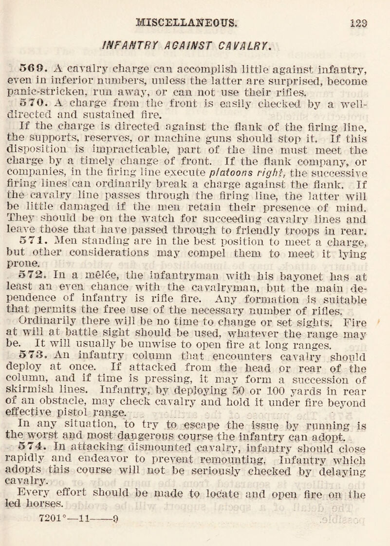 iNFANTRY AGAINST CAVALRY. 569. A cavalry charge can accomplish little against infantry, even in inferior numbers, unless the latter are surprised, become panic-stricken, run away, or can not use their rifies. 5 70. A charge from the front is easily checked by a well- directed and sustained fire. If the charge is directed against the dank of the dring line, the supports, reserves, or mmchine guns should stop it. If this disposition is impracticable, part of the line must meet the charge by a, timely change of front. If the dank company, or companies, in the dring line execute platoons right, the successive dring lines can ordinarily break a charge against the dank. If the cavalry line passes through the dring line, the latter will be little damaged if the men retain their presence of mind. They should be on the watch for succeeding cavalry lines and leave those that have passed through to friendly troops in rear. 5 71. Men standing are in the best position to meet a charge, but other considerations may compel them to meet it lying prone. 5 72. In a melee, the infantryman vvdth his bayonet has at least an even chance with the cavalryman, but the main de- pendence of infantry is ride dre. Any formation is suitable that permits the free use of the necessary number of rides. Ordinarily there will be no time to change or set sights. Fire at will at battle sight should be used, v/hatever the range may be. It wdll usually be unwise to open dre at long ranges. <>73. An infantry column that encounters cavalry should deploy at once. If attacked from the head or rear of the column, and if time is pressing, it may form a succession of skirmish lines. Infantry, by deploying 50 or 100 yards in rear of an obstacle, may check cavalry and hold it under dre beyond effective pistol range.. In any situation, to try to escape the issue by running is the worst and most dangerous course the infantry can adopt. 574. In attacking dismounted cavalry, infantry should close rapidly and endeavor to prevent remounting. Infantry which adopts this course will not be seriously checked by delaying cavalry. Every effort should be made to locate and open dre on the led horses. 7201°—11 9
