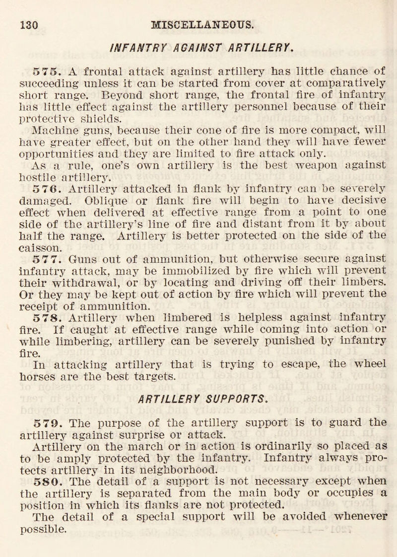 INFANTRY AGAINST ARTILLERY, 5 75. A frontal attack against artillery tias little chance of succeeding unless it can be started from cover at comparatively short range. Beyond short range, the frontal fire of infantry has little effect against the artillery personnel because of their protective shields. Machine guns, because their cone of fire is more compact, will have greater effect, but on the other hand they will have fewer opportunities and they are limited to fire attack only. As a rule, one’s own artillery is the best weapon against hostile artillery. 5 76. Artillery attacked in flank by infantiy can be severely damaged. Oblique or flank fire will begin to have decisive effect when delivered at effective range from a point to one side of the artillery’s line of fire and distant from it by about half the range. Artillery is better protected on the side of the caisson. 5 7 7. Guns out of ammunition, but otherwise secure against infantry attack, may be immobilized by fire which will prevent their withdrawal, or by locating and driving off their limbers. Or they may be kept out of action by fire which will prevent the receipt of ammunition. 5 78. Artillery when limbered is helpless against infantry fire. If caught at effective range while coming into action or while limbering, artillery can be severely pimished by infantry fire. In attacking artillery that is trying to escape, the wheel horses are the best targets. ARTILLERY SUPPORTS, 579. The purpose of the artillery support is to guard the artillery against surprise or attack. Artillery on the march or in action is ordinarily so placed as to be amply protected by the infantry. Infantry always pro- tects artillery in its neighborhood. 580. The detail of a support is not necessary except when the artillery is separated from the main body or occupies a position in which its flanks are not protected. The detail of a special support will be avoided whenever possible.