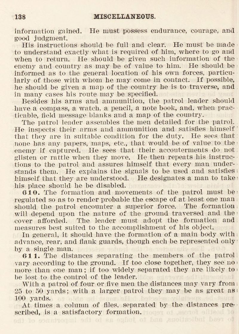 information gained. He must possess endurance, courage, and good judgment. His instructions should be full and clear. He must bo made to understand exactly wbat is required of him, where to go and when to return. He should be given such information of the enemy and country as may be of value to him. He should be informed as to the general location of his own forces, particu- larly of those with w^hom he may come in contact. If possible, he should be given a map of the country he is to traverse, and in many cases his route may be specified. Besides his arms and ammunition, the patrol leader should have a compass, a watch, a pencil, a note book, and, when prac- ticable, field message blanks and a map of the country. The patrol leader assembles the men detailed for the patrol. He inspects their arms and ammunition and satisfies himself that they are in suitable condition for the duty. He sees that none has any papers, maps, etc., that would be of value to the • enemy if captured. He sees that their accouterments do not glisten or rattle when they move. He then repeats his instruc- tions to the patrol and assures himself that every man under- stands them. He explains the signals to be used and satisfies, himself that they are understood. He designates a man to take * his place should he be disabled. GIO. The formation and movements of the patrol must be* regulated so as to render probable the escape of at least one man should the patrol encounter a superior force. The formation will depend upon the nature of the ground traversed and the' cover afforded. The leader must adopt the formation and measures best suited to the accomplishment of his object. In general, it should have the formation of a main body with i advance, rear, and flank guards, though each be represented only by a single man. Oil. The distances separating the members of the patrol vary according to the ground. If too close together, they see no > more than one man; if too widely separated they are likely to be lost to the control of the leader. With a patrol of four or five men the distances may vary from 25 to 50 yards; with a larger patrol they may be as great asi 100 yards. At times a column of files, separated by the distances pre- scribed, is a satisfactory formation.