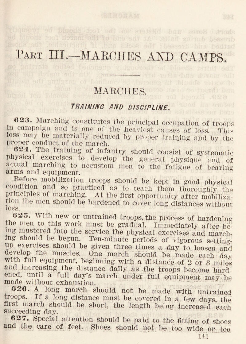 MARCHES. TRAINING AND DISCIPLINE. _ 623. Marching constitutes the principal occupation of troops in campaign and is one of the heaviest causes of loss. This loss may be materially reduced by proper training and bv the proper conduct of the march. ^ - 624. The training of infantry should consist of systematic phj sical exercises to develop the general physique and of actual marching to accustom men to the fatigue of bearing arms and equipment. Before mobilization troops should be kept in good physical condition and so practiced as to teach them thoroughly the principles of marching. At the first opportunity after mobiliza- tion the men should be hardened to cover long distances without loss. 625. With new or untrained troops, the process of hardening the men to this work must be gradual. Immediately after be- ing mustered into the service the physical exercises and march- ing should be begun. Ten-minute periods of vigorous setting- up exercises should be given three times a day to loosen and cievelop -the muscles. One march should be made each day with full equipment, beginning with a distance of 2 or 3 miles and increasing the distance daily as the troops become hard- ened, until a full day’s march under full equipment may be made without exhaustion. ~ ^ 626. A long march should not be made with untrained troops. If a long distance must be covered in a few days the first march should be short, the length being increased each succeeding day. 62 7. Special attention should be paid to the fitting of shoes and the care of feet. Shoes should not be too wide or_ too