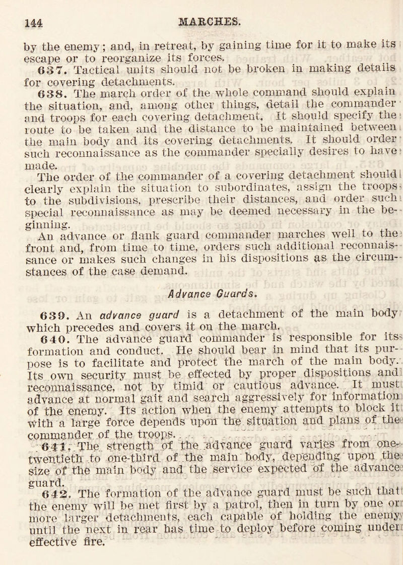 by tbe enemy; and, in retreat, by gaining time for it to make its escape or to reorganize its forces. 63 7. Tactical units siiould not be broken in making details for covering detachments. 638. The march order of the whole command should explain the situation, and, among other things, detail the cominander and troops for each covering detachment. It should specify the •. route to be taken and the distance to be maintained between the main body and its covering detachments. It should order such reconnaissance as the commander specially desires to have * The order of the commander of a covering detachment should I clearly explain the situation to subordinates, assign the troops- to the subdivisions, prescribe their distances, and order such, special reconnaissance as may be deemed necessary in the be- ginning. An advance or flank guard commander marches well to the^ front and, from time to time, orders such additional reconnais- sance or makes such changes in his dispositions as the circum-- stances of the case demand. Advance Guards. 639. An advance guard is a detachment of the main body which precedes and covers it on the march. 640. The advance guard commander is responsible for itS' formation and conduct. He should bear in mind that its pur- pose is to facilitate and protect the march of the main body. Its own security must be effected by proper dispositions and reconnaissance, not by timid or cautious advance. It must advance at normal gait and search aggressively for information of the enemy. Its action when the enemy attempts to block it with a large force depends upom the situation and plans of the commander of the troops. .AP • - 641. The strength ot the hdyance guard varies from one- twentieth to one-third, of the main body, depending - upon the.^ size of the main body and the service expected of the advance ' guard. , ,1 . 6 42. The formation of the advance guard must be such thaff the enemy will be met first by a patrol, then in turn by one or*’ more larger detachments, each capable of holding the enemy until the next in rear has time to deploy before coming under.: effective fire.