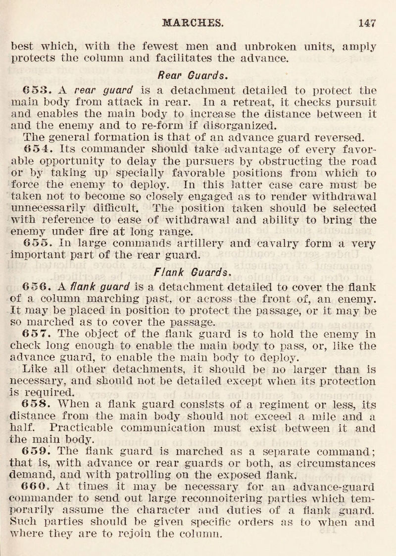 best which, with the fewest men and unbroken units, amply protects the column and facilitates the advance. Rear Guards. 6 53. A rear guard is a detachment detailed to protect the main body from attack in rear. In a retreat, it checks pursuit and enables the main body to increase the distance between it and the enemy and to re-form if disorganized. The general formation is that of an advance guard reversed. 654. Its commander should take advantage of every favor- able opportunity to delay the pursuers by obstructing the road or by taking up specially favorable positions from which to force the enemy to deploy. In this latter case care must be taken not to become so closely engaged as to render withdrawal unnecessarily difficult. The position taken should be selected with reference to ease of withdrawal and ability to bring the enemy under fire at long range. 655. In large commands artillery and cavalry form a very important part of the rear guard. Flank Guards, 656. A flank guard is a detachment detailed to cover the fiank of a column marching past, or across the front of, an enemy. It may be placed in position to protect the passage, or it may be so marched as to cover the passage. 65 7. The object of the flank guard is to hold the enemy in check long enough to enable the main body to pass, or, like the advance guard, to enable the main bodj’ to deploy. Like all other detachments, it should be no larger than is necessary, and should not be detailed except when its protection is required. 658. When a flank guard consists of a regiment or less, its distance from the main body should not exceed a mile and a half. Practicable communication must exist between it and the main body. 659. The flank guard is marched as a separate command; that is, with advance or rear guards or both, as circumstances demand, and with patrolling on the exposed flank. 660. At times it may be necessary for an advance-guard commander to send out large reconnoitering parties which tem- porarily assume the character and duties of a flank guard. Such parties should be given specific orders as to when and where they are to rejoin the column.