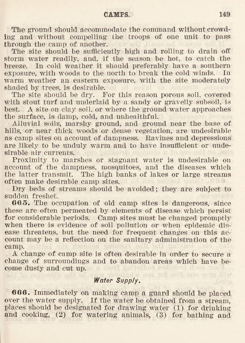 The ground should accommodate the command without crowd- ing and without compelling the troops of one unit to pass through the camp of another. The site should be sufficiently high and rolling to drain oft storm water readily, and, if the season be hot, to catch the breeze. In cold weather it should preferably have a southern exposure, with woods to the north to break the cold winds. In warm weather an eastern exposure, with the site moderately shaded by trees, is desirable. The site should be dry. For this reason porous soil, covered with stout turf and underlaid by a sandy or gravelly subsoil, is best. A site on clay soil, or where the ground water approaches the surface, is damp, cold, and unhealthful. Alluvial soils, marshy ground, and ground near the base of hills, or near thick woods or dense vegetation, are undesirable as camp sites on account of dampness. Ravines and depressions are likely to be unduly warm and to have insufficient or unde- sirable air currents. Proximity to marshes or stagnant water is undesirable on account of the dampness, mosquitoes, and the diseases which the latter transmit. The high banks of lakes or large streams often make desirable camp sites. Dry beds of streams should be avoided; they are subject to sudden freshet. 66 5. The occupation of old camp sites is dangerous, since these are often permeated by elements of disease which persist for considerable periods. Camp sites must be changed promptly when there is evidence of soil pollution or when epidemic dis- ease threatens, but the need for frequent changes on this ac- count may be a reflection on the sanitary administration of the camp. A change of camp site is often desirable in order to secure a change of surroundings and to abandon areas which have be- come dusty and cut up. Water Supply, 666. Immediately on making camp a guard should be placed over the water supply. If the water be obtained from a stream, places should be designated for drawing water (1) for drinking and cooking, (2) for watering animals, (3) for bathing and