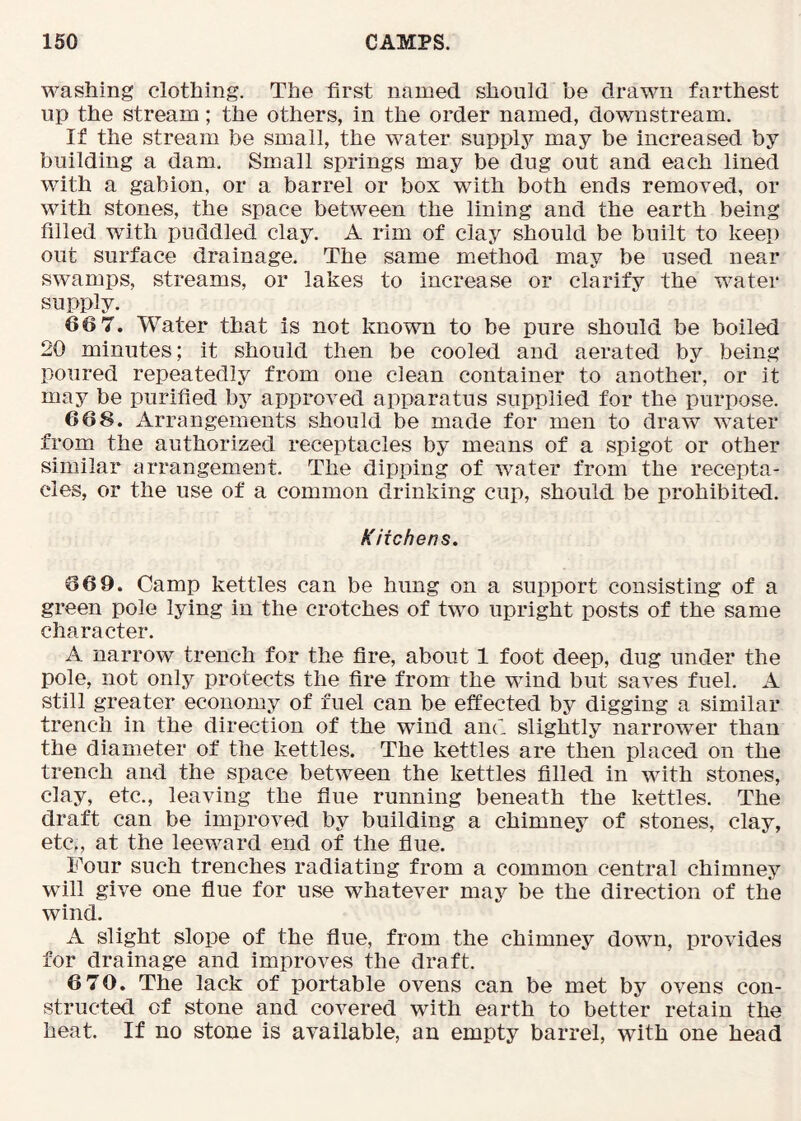 washing clothing. The first named should be drawn farthest up the stream; the others, in the order named, downstream. If the stream be small, the water supply may be increased by building a dam. Small springs may be dug out and each lined with a gabion, or a barrel or box with both ends removed, or with stones, the space between the lining and the earth being filled with puddled clay. A rim of clay should be built to keep out surface drainage. The same method may be used near swamps, streams, or lakes to increase or clarify the water supply. 66 7, Water that is not known to be pure should be boiled 20 minutes; it should then be cooled and aerated by being poured repeatedly from one clean container to another, or it may be purified by approved apparatus supplied for the purpose. 668. Arrangements should be made for men to draw water from the authorized receptacles by means of a spigot or other similar arrangement. The dipping of water from the recepta- cles, or the use of a common drinking cup, should be prohibited. Kitchens. 669. Camp kettles can be hung on a support consisting of a green pole lying in the crotches of two upright posts of the same character. A narrow trench for the fire, about 1 foot deep, dug under the pole, not only protects the fire from the wind but saves fuel. A still greater economy of fuel can be effected by digging a similar trench in the direction of the wind and slightly narrower than the diameter of the kettles. The kettles are then placed on the trench and the space between the kettles filled in with stones, clay, etc., leaving the flue running beneath the kettles. The draft can be improved by building a chimney of stones, clay, etc., at the leeward end of the flue. Four such trenches radiating from a common central chimney will give one flue for use whatever ma5^ be the direction of the wind. A slight slope of the flue, from the chimney down, provides for drainage and improves the draft. 6 70. The lack of portable ovens can be met by ovens con- structed of stone and covered with earth to better retain the heat. If no stone is available, an empty barrel, with one head