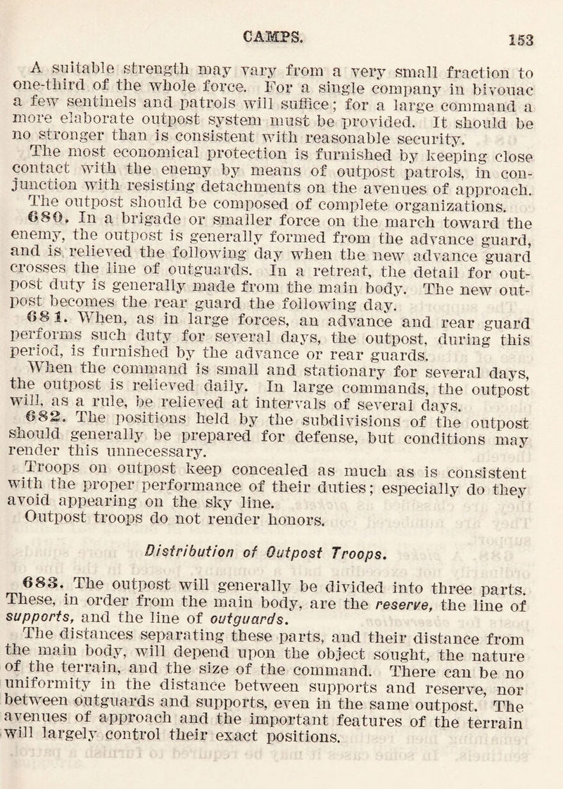 A suitable strength may yary from a very small fraction to one-tliircl of the whole force. For a single company in bivouac a few sentinels and patrols will suffice; for a large command a more elaborate outpost system must be provided. It should be no stronger than is consistent with reasonable security. The most economical protection is furnished by keeping close contact with the_ enemy by means of outpost patrols, in con- junction with resisting detachments on the avenues of approach. The outpost should be composed of complete organizations. CSO, In a brigade or smaller force on the march toward the enemy, the outpost is generally formed from the advance guard, and is relieved the following day when the new advance -guard crosses the line of outguards. In a retreat, the detail for out- post duty is generally made from the main body. The new out- post becomes the rear guard the following day! 081. When, as in large forces, an advance and rear guard performs such duty for several days, the outpost, during this period, is furnished by the advance or rear guards. When the command is small and stationary for several days, the outpost is relieved daily. In large commands, the outpost will, as a rule, be relieved at intervals of several days 082. The positions held by the subdivisions of the outpost should generally be prepared for defense, but conditions may render this unnecessary. Troops on outpost keep concealed as much as is consistent with the proper performance of their duties; especially do they avoid appearing on the sky line. Outpost troops do not render honors. Distribution of Outpost Troops. 683. The outpost will generally be divided into three parts. These, in order from the main body, are the reserve, the line of supports, and the line of outguards. The distances separating these parts, and their distance from the main body, will depend upon the object sought, the nature of the terrain, and the size of the command. There can be no uniformity in the distance between supports and reserve, nor between outguards and supports, even in the same outpost.' The avenues of approach and the important features of the terrain will largely control their exact positions.