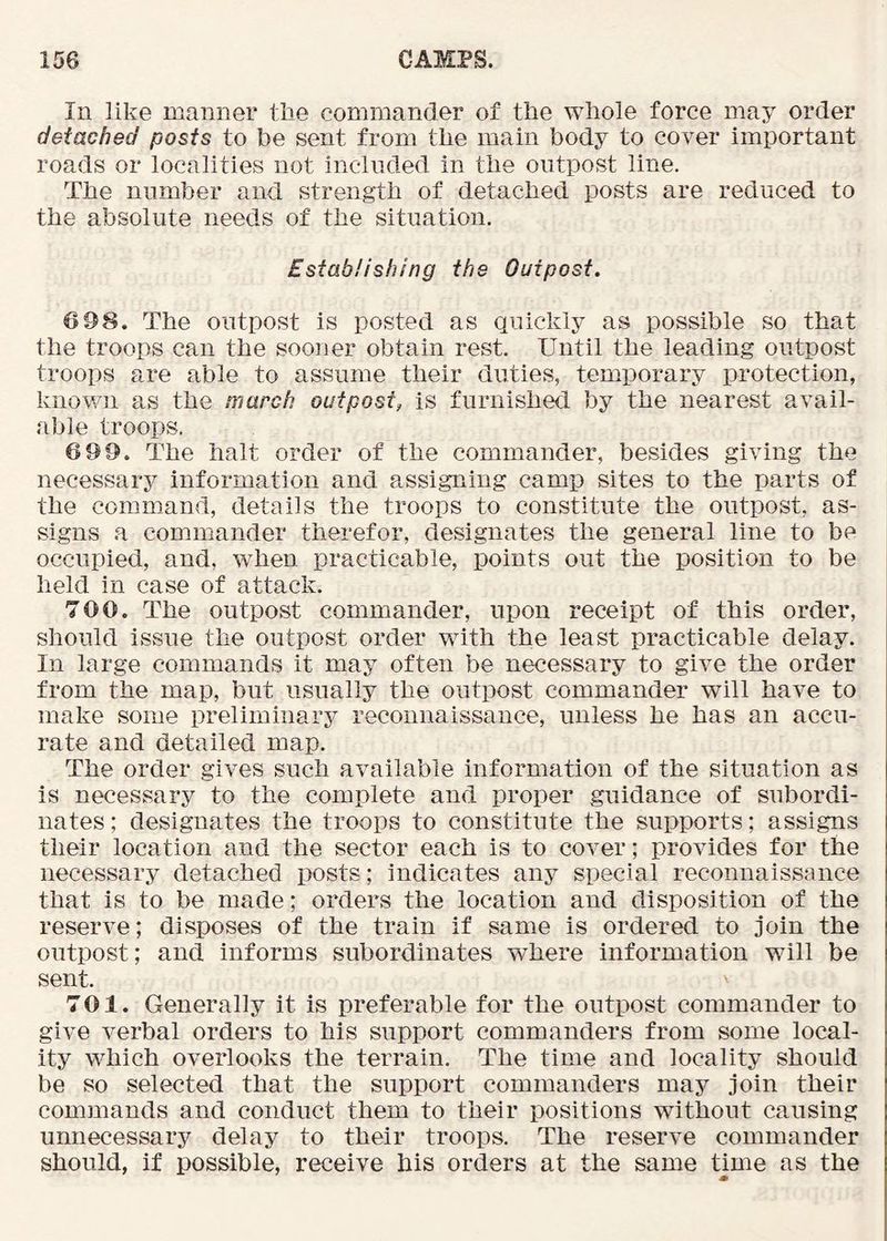 In like manner the commander of the whole force may order detached posts to be sent from the main body to cover important roads or localities not included in the outpost line. The number and strength of detached posts are reduced to the absolute needs of the situation. Establishing the Outpost. 6 98. The outpost is posted as quickly as possible so that the troops can the sooner obtain rest. Until the leading outpost troops are able to assume their duties, temporary protection, known as the march outpost, is furnished by the nearest avail- able troops. 6 99. The halt order of the commander, besides giving the necessary information and assigning camp sites to the parts of the command, details the troops to constitute the outpost, as- signs a commander therefor, designates the general line to be occupied, and, when practicable, points out the position to be held in case of attack. 700. The outpost commander, upon receipt of this order, should issue the outpost order with the least practicable delay. In large commands it may often be necessary to give the order from the map, but usually the outpost commander will have to make some preliminary reconnaissance, unless he has an accu- rate and detailed map. The order gives such available information of the situation as is necessary to the complete and proper guidance of subordi- nates ; designates the troops to constitute the supports; assigns their location and the sector each is to cover; provides for the necessary detached posts; indicates any special reconnaissance that is to be made; orders the location and disposition of the reserve; disposes of the train if same is ordered to join the outpost; and informs subordinates where information will be sent. 701. Generally it is preferable for the outpost commander to give verbal orders to his support commanders from some local- ity which overlooks the terrain. The time and locality should be so selected that the support commanders may join their commands and conduct them to their positions without causing unnecessary delay to their troops. The reserve commander should, if possible, receive his orders at the same time as the