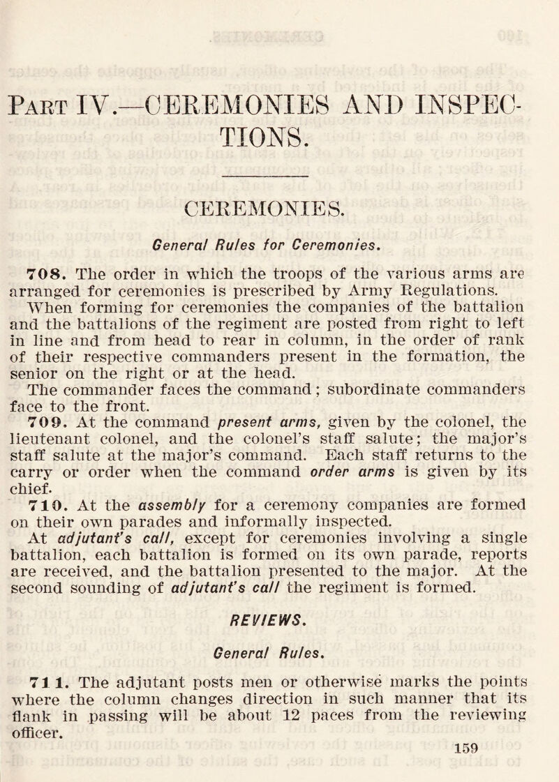 Part IV.—CEREMONIES AND INSPEC- TIONS. CEREMONIES. Genera! Rules for Ceremonies. 708. The order in which the troops of the various arms are arranged for ceremonies is prescribed by Army Regulations. When forming for ceremonies the companies of the battalion and the battalions of the regiment are posted from right to left in line and from head to rear in column, in the order of rank of their respective commanders present in the formation, the senior on the right or at the head. The commander faces the command; subordinate commanders face to the front. 709. At the command present arms, given by the colonel, the lieutenant colonel, and the colonel’s staff salute; the major’s staff salute at the major’s command. Each staff returns to the carry or order when the command order arms is given by its chief. 710. At the assembly for a ceremony companies are formed on their own parades and informally inspected. At adjutant’s call, except for ceremonies involving a single battalion, each battalion is formed on its own parade, reports are received, and the battalion presented to the major. At the second sounding of adjutant’s call the regiment is formed. REVIEWS. Genera! Rules. 711. The adjutant posts men or otherwise marks the points where the column changes direction in such manner that its flank in passing will be about 12 paces from the reviewing officer.