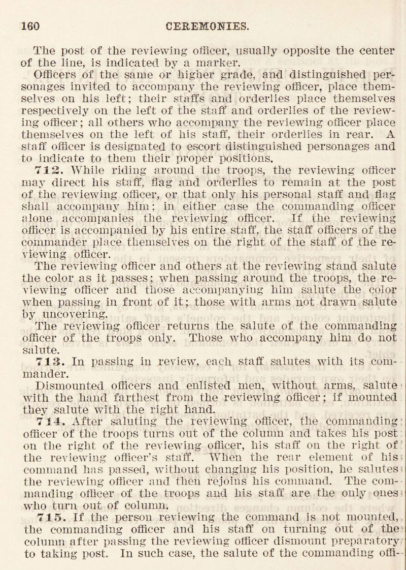 The post of the reviewing officer, iisnally opposite the center of the line, is indicated hy a marker. Officers of the same or higher grade, and distinguished per- sonages invited to accompany the reviewing officer, place them- selves on his left; their staffs and orderlies place themselves respectively on the left of the staff and orderlies of the review- ing officer; ail others who accompany the reviewing officer place themselves on the left of his staff, their orderlies in rear. A staff officer is designated to escort distinguished personages and to indicate to them their proper positions. 712. Vv^hile riding around the troops, the reviewing officer may direct his staff, flag and orderlies to remain at the post of the reviewing officer, or that only his personal staff: and flag shall accompanj^ him; in either case the commanding officer alone accompanies the reviewing officer. If the reviewing officer is accompanied by his entire staff, the staff officers of the commander place themselves on the right of the staff of the re- viewing officer. The reviewing officer and others at the reviewing stand salute the color as it passes; when passing around the troops, the re- viewing officer and those accompanying him salute the color when passing in front of it; those with arms not drawn salute by uncovering. The reviewing officer returns the salute of the commanding officer of the troops only. Those who accompany him do not salute. 713. In passing in review”, each staff salutes with its com- mander. Dismounted officers and enlisted men, v/ithout arms, salute' wdth the hand farthest from the reviewing officer; if mounted they salute with the right hand. 714. After saluting the reviewing officer, the commanding’ officer of the troops turns out of the column and takes his post on the right of the reviewing officer, his staff on the right of the reviewing officer’s staff. When the rear element of his- command has passed, w”ithout changing his position, he salutes the reviewing officer and then rejoins his command. The com- manding officer of the troops and his staff: are the only ones- who turn out of column. 715. If the person reviewing the command is not mounted, the commanding officer and his staff on turning but of the column after passing the reviewing officer dismount preparatory to taking post. In such case, the salute of the commanding offi-