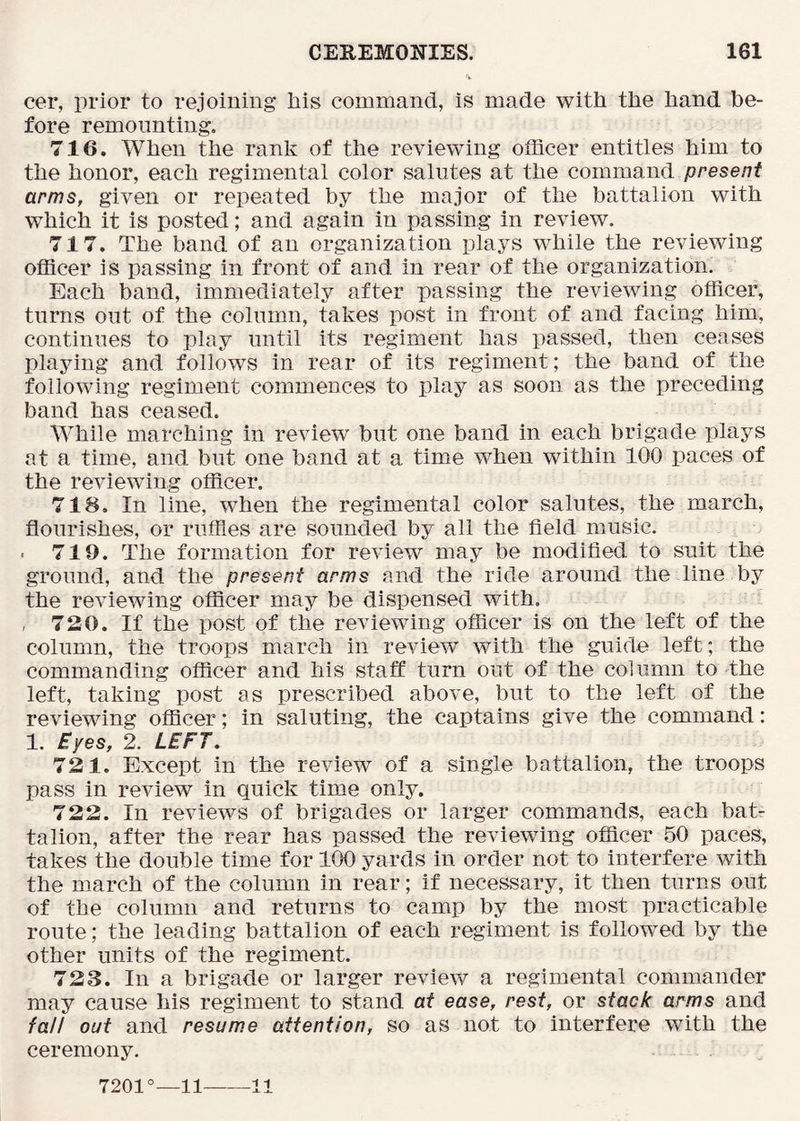 cer, prior to rejoining his command, is made with the hand be- fore remounting, 716. When the rank of the reviewing officer entitles him to the honor, each regimental color salutes at the command present arms, given or repeated by the major of the battalion with which it is posted; and again in passing in review. 717. The band of an organization plays while the reviewing officer is passing in front of and in rear of the organization. Each band, immediately after passing the reviewing officer, turns out of the column, takes post in front of and facing him, continues to play until its regiment has passed, then ceases playing and follows in rear of its regiment; the band of the following regiment commences to play as soon as the preceding band has ceased. While marching in review but one band in each brigade plays at a time, and but one band at a time when within 100 paces of the reviewing officer. 718. In line, when the regimental color salutes, the march, flourishes, or rufFies are sounded by all the field music. • 719. The formation for review may be modified to suit the ground, and the present arms and the ride around the line by the reviewing officer may be dispensed with. , 720. If the post of the reviewing officer is on the left of the column, the troops march in review with the guide left; the commanding officer and his staff turn out of the column to the left, taking post as prescribed above, but to the left of the reviewing officer; in saluting, the captains give the command: 1. £yes, 2. LEFT. 721. Except in the review of a single battalion, the troops pass in review in quick time only. 722. In reviews of brigades or larger commands, each bat- talion, after the rear has passed the reviewing officer 50 paces, takes the double time for 100 yards in order not to interfere with the march of the column in rear; if necessary, it then turns out of the column and returns to camp by the most practicable route; the leading battalion of each regiment is followed by the other units of the regiment. 723. In a brigade or larger review a regimental commander may cause his regiment to stand at ease, rest, or stack arms and fall out and resume attention, so as not to interfere with the ceremony. 7201°—11 11