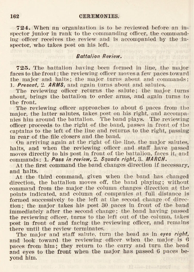 724. When an organization is to be reviewed before an in- spector junior in rank to the commanding officer, the command- ing officer receives the review and is accompanied by the in- spector, who takes post on his left. Battalion Review. 725. The battalion having been formed in line, the major faces to the front; the reviewing officer moves a few paces toward the major and halts; the major tarns about and commands: 1. Present, 2. ARMS, and again turns about and salutes. The reviewing officer returns the salute; the major turns about, brings the battalion to order arms, and again turns to the front. The reviewing officer approaches to about 6 paces from the major, the latter salutes, takes post on his right, and accompa- nies him around the battalion. The band plays. The reviewing officer proceeds to the right of the band, passes in front of the captains to the left of the line and returns to the right, passing in rear of the file closers and the band. On arriving again at the right of the line, the major salutes, halts, and when the reviewing officer and staif have passed moves directly to his post in front of the battalion, faces it, and commands: 1. Pass in review, 2. Squads right, 3. MARCH. At the first command the band changes direction if necessary, and halts. At the third command, given when the band has changed direction, the battalion moves off, the band playing; without command from the major the column changes direction at the points indicated, and column of companies at full distance is formed successively to the left at the second change of direc- tion; the major takes his post 30 paces in front of the band immediately after the second change; the band having passed the reviewing officer, turns to the left out of the column, takes post in front of and facing the reviewing officer, and remains there until the review terminates. The major and staff salute, turn the head as in eyes right, and look toward the reviewing officer when the major is 6 paces from him; they return to the carry and turn the head and eyes to the front when the major has passed 6 paces be- yond him.