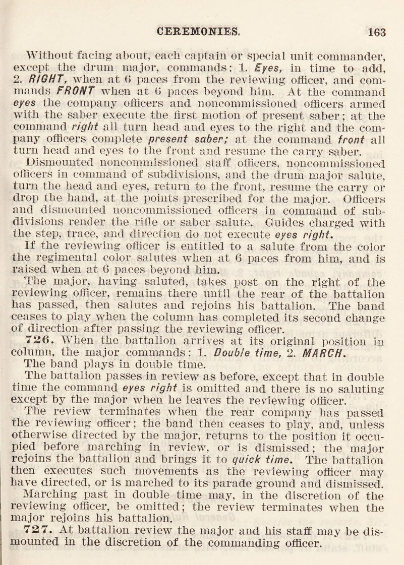 Wiliiout facing about, each captain or special unit commander, except the drum major, commands: 1. Eyes, in time to add, 2. RIGHT, when at 6 paces from the reviewing officer, and com- mands FRONT when at 6 paces beyond him. At the command eyes the company officers and noncommissioned officers armed with the saber execute the first motion of present saber; at the command right all turn head and eyes to the right and the com- pany officers complete present saber; at the command front all turn head and eyes to the front and resume the carry saber. Dismounted noncommissioned staff officers, noncommissioned officers in command of subdivisions, and the drum major salute, turn the head and eyes, return to the front, resume the carry or drop the hand, at the points prescribed for the major. Officers and dismounted noncommissioned officers in command of sub- divisions render the rifle or saber salute. Guides charged with the step, trace, and direction do not execute eyes right. If the reviewing officer is entitled to a salute from the color the regimental color salutes when at 6 paces from him, and is raised when at 6 paces beyond him. The major, having saluted, takes post on the right of the reviewing ofiicer, remains there until the rear of the battalion has passed, then salutes and rejoins his battalion. The band ceases to play when the column has completed its second change of direction after passing the reviewing officer. 726. When the battalion arrives at its original position in column, the major commands: 1. Double time, 2. MARCH. The band plays in double time. The battalion passes in review as before, except that in double time the command eyes right is omitted and there is no saluting except by the major when he leaves the reviewing officer. The review terminates when the rear company has passed the reviewing officer; the band then ceases to play, and, unless otherwise directed by the major, returns to the position it occu- pied before marching in review, or is dismissed; the major rejoins the battalion and brings it to quick time. The battalion then executes such movements as the reviewing officer may have directed, or is marched to its parade ground and dismissed. Marching past in double time may, in the discretion of the I reviewing officer, be omitted; the review terminates when the I major rejoins his battalion. I 72 7. At battalion review the major and his staff may be dis- j mounted in the discretion of the commanding officer.