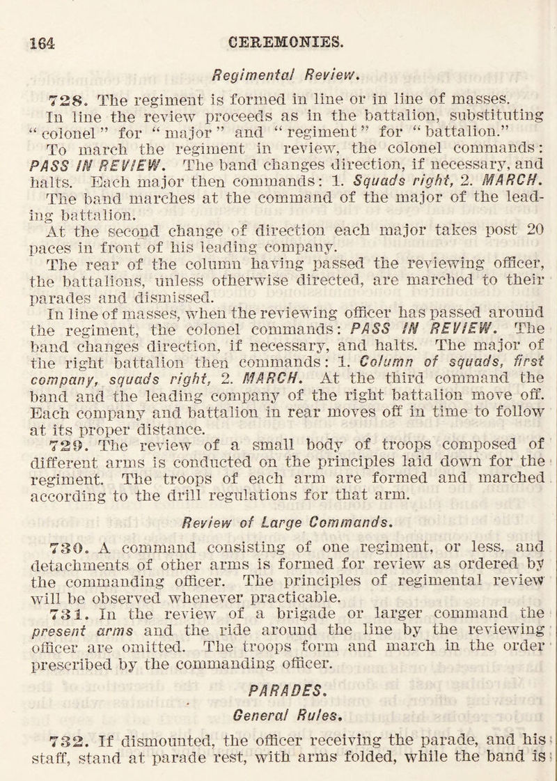 Regimental Review, 728. The regiment is formed in line or in line of masses. In line the review proceeds as in the battalion, substituting “ colonel ” for “ major ” and “ regiment ” for “ battalion.” To march the regiment in review, the colonel commands: PASS IN REVIEW. The band changes direction, if necessary, and halts. Each major then commands: 1. Squads right, 2. MARCH. The band marches at the command of the major of the lead- ing battalion. At the second change of direction each major takes post 20 paces in front of his leading company. The rear of the column having passed the reviewing officer, the battalions, unless otherwise directed, are marched to their parades and dismissed. In line of masses, when the reviewing officer has passed around the regiment, the colonel commands: PASS IN REVIEW. The band changes direction, if necessary, and halts. The major of the right battalion then commands: 1. Column of squads, first company, squads right, 2. MARCH. At the third command the band and the leading company of the right battalion move off. Each company and battalion in rear moves off in time to follow at its proper distance. 72D. The review of a small body of troops composed of different arms is conducted on the principles laid down for the regiment. The troops of each arm are formed and marched according to the drill regulations for that arm. Review of Large Commands. 730. A command consisting of one regiment, or less, and detachments of other arms is formed for review as ordered by the commanding officer. The principles of regimental review will be observed whenever practicable. 731. In the review of a brigade or larger command the present arms and the ride around the line by the reviewing officer are omitted. The troops form and march in the order prescribed by the commanding officer. PARADES. Genera! Rules. 732. If dismounted, the officer receiving the parade, and his< staff, stand at parade rest, with arms folded, while the band is i