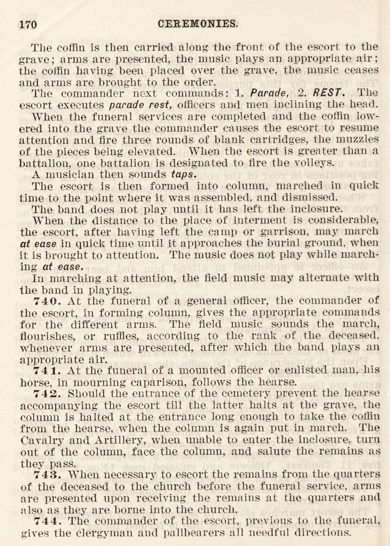 The coffin is then carried along the front of the escort to the grave; arms are presented, the music plays an appropriate air; the coffin having been placed over the grave, the music ceases and arms are brought to the order. The commander next commands: 1. Parade, 2. REST. The escort executes parade rest, officers and men inclining the head. When the funeral services are completed and the coffin low- ered into the grave the commander causes the escort to resume attention and fire three rounds of blank cartridges, the muzzles of the pieces being elevated. When the escort is greater than a battalion, one battalion is designated to fire the volleys. A musician then sounds taps. The escort is then formed into column, marched in quick time to the point where it was assembled, and dismissed. The band does not play until it has left the inclosure. When the distance to the place of interment is considerable, the escort, after having left the camp or garrison, may march at ease in quick time until it approaches the burial ground, when it is brought to attention. The music does not play while march- ing at ease. In marching at attention, the field music may alternate with the band in playing. 740. At the funeral of a general officer, the commander of the escort, in forming column, gives the appropriate commands for the different arms. The field music sounds the march, flourishes, or ruffles, according to the rank of the deceased, whenever arms are presented, after which the band plays an appropriate air. 741. At the funeral of a mounted officer or enlisted man, his horse, in mourning caparison, follows the hearse. 742. Should the entrance of the cemetery prevent the hearse accompanying the escort till the latter halts at the grave, the column is halted at the entrance long enough to take the coffin from the hearse, when the column is again put in march. The Cavalry and Artillery, when unable to enter the inclosure, turn out of the column, face the column, and salute the remains as they pass. 743. When necessary to escort the remains from the quarters of the deceased to the church before the funeral service, arms are presented upon receiving the remains at the quarters and also as they are borne into the church. 744. The commander of the escort, previous to the funeral, gives the clergyman and pallbearers all needful directions.