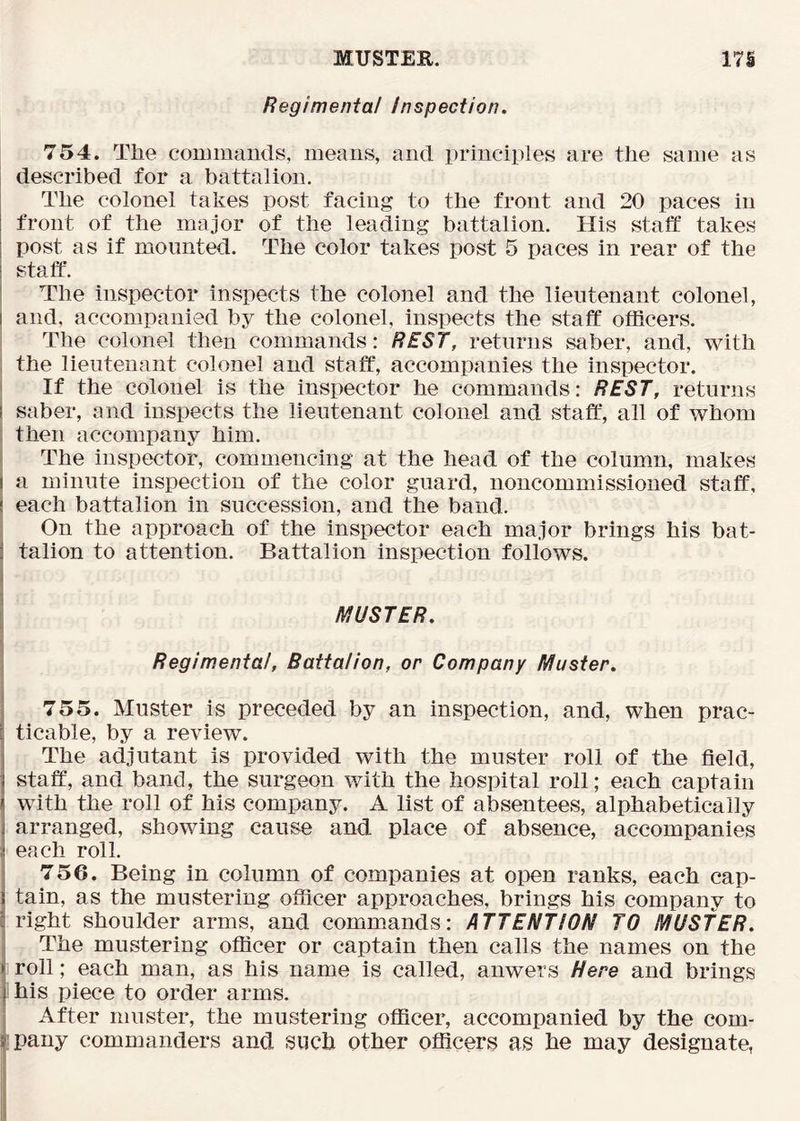MUSTEK. 171 Regimental Inspection. 754. The commands, means, and principles are the same as described for a battalion. The colonel takes post facing to the front and 20 paces in front of the major of the leading battalion. His staff takes post as if mounted. The color takes post 5 paces in rear of the staff’. The inspector inspects the colonel and the lieutenant colonel, and, accompanied by the colonel, inspects the staff officers. The colonel then commands: REST, returns saber, and, with : the lieutenant colonel and staff, accompanies the inspector. I If the colonel is the inspector he commands: REST, returns I saber, and inspects the lieutenant colonel and staff’, all of whom then accompany him. The inspector, commencing at the head of the column, makes I a minute inspection of the color guard, noncommissioned staff, ! each battalion in succession, and the band. On the approach of the inspector each major brings his bat- j talion to attention. Battalion inspection follows. I MUSTER. I Regimental, Battalion, or Company Muster. 755. Muster is preceded by an inspection, and, when prac- ticable, by a review. The adjutant is provided with the muster roll of the field, staff, and band, the surgeon with the hospital roll; each captain with the roll of his company. A list of absentees, alphabetically arranged, showing cause and place of absence, accompanies each roll. 756. Being in column of companies at open ranks, each cap- tain, as the mustering officer approaches, brings his company to right shoulder arms, and commands: ATTENTION TO MUSTER. The mustering officer or captain then calls the names on the roll; each man, as his name is called, anwers Here and brings his piece to order arms. I After muster, the mustering officer, accompanied by the com- ipany commanders and siich other officers as he may designate,