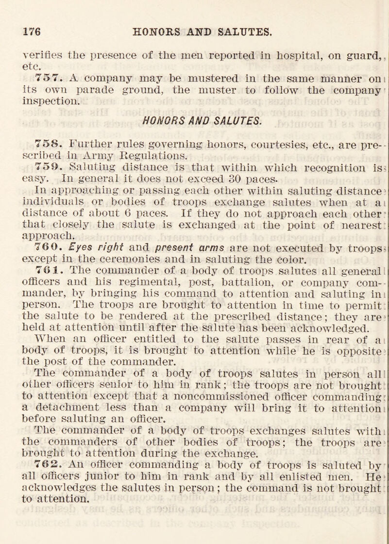 verifies the presence of the men reported in hospital, on guard,, etc. 75 7. A company may be mustered in the same manner oni its own parade ground, the muster to follow the company inspection. HONORS AND SALUTES. 758. Further rules governing honors, courtesies, etc., are pre- scribed in Army liegulations. 759. Saluting distance is that within which recognition iss easy. In general it does not exceed 30 paces. In approaching or passing each other within saluting distance^ individuals or bodies of troops exchange salutes when at ai distance of about 6 paces. If they do not approach each other' that closely the salute is exchanged at the point of nearest approach. 76 0. Eyes right and present arms are not executed by troops except in the ceremonies and in saluting the color. 701. The commander of a body of troops salutes all general I officers and his regimental, post, battalion, or company com- mander, by bringing his command to attention and saluting ini person. The troops are brought to attention in time to permit; the salute to be rendered at the prescribed distance; they are^ held at attention until after the salute has been acknowledged. When an officer entitled to the salute passes in rear of ai body of troops, it is brought to attention while he is opposite^ the post of the commander. The commander of a body of troops salutes in person alll other officers senior to him in rank; the troops are not brought to attention except that a noncommissioned officer commanding, a detachment less than a company will bring it to attention i before saluting an officer. The commander of a body of troops exchanges salutes with the commanders of other bodies of troops; the troops are brought to attention during the exchange. 762, An officer commanding a body of troops is saluted by all officers junior to him in rank and by all enlisted men. He acknowledges the salutes in person; the command is not brought to attention.