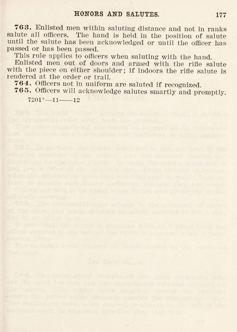 763. Enlisted men witliin saluting distance and not in ranks salute all officers. Tlie hand is held in the position of salute until the salute has been acknowledged or until the officer has passed or has been passed. This rule applies to officers when saluting with the hand. Enlisted men out of doors and armed with the rifle salute with the piece on either shoulder; if indoors the rifle salute is rendered at the order or trail. 764. Officers not in uniform are saluted if recognized. 765. Officers will acknowledge salutes smartly and promptly. 7201°—11 12