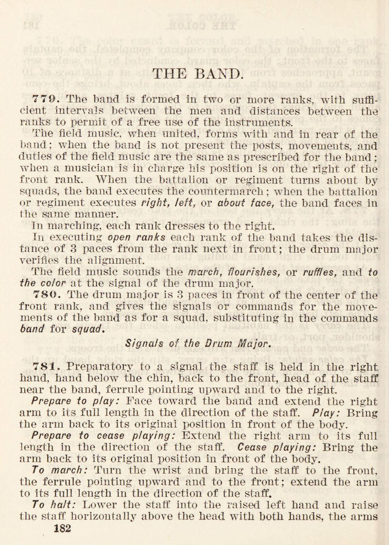 THE BAND. 7 79. The band is formed in two or more ranks, with suffi- cient intervals between the men and distances betv/een the ranks to permit of a free use of the instruments. The field music, when united, forms with and in rear of the band; vffien the band is not present the posts, movements, and duties of the field music are the same as prescribed for the band; vffien a musician is in charge his position is on the right of the front rank. When the battalion or regiment turns about by squads, the band executes the countermarch; when the battalion or regiment executes right, left, or about face, the band faces in the same manner. In marching, each rank dresses to the right. In executing open ranks each rank of the band takes the dis- tance of 3 paces from the rank next in front; the drum major verifies the alignment. The field music sounds the march, flourishes, or ruffles, and to the color at the signal of the drum major. 780. The drum major is 3 paces in front of the center of the front rank, and gives the signals or commands for the move- ments of the band as for a squad, substituting in the commands band for squad. Signals of the Drum Major. 781. Preparatory to a signal the staff is held in the right hand, hand below the chin, back to the front, head of the staff near the band, ferrule pointing upward and to the right. Prepare to play: Face toward the band and extend the right arm to its full length in the direction of the staff. Pi ay: Bring the arm back to its original position in front of the body. Prepare to cease playing: Extend the right arm to its full length in the direction of the staff. Cease playing: Bring the arm back to its original position in front of the body. To march: Turn the wrist and bring the staff to the front, the ferrule pointing upward and to the front; extend the arm to its full length in the direction of the staff. To halt: Lower the staff into the raised left hand and raise the staff horizontally above the head with both hands, the arms