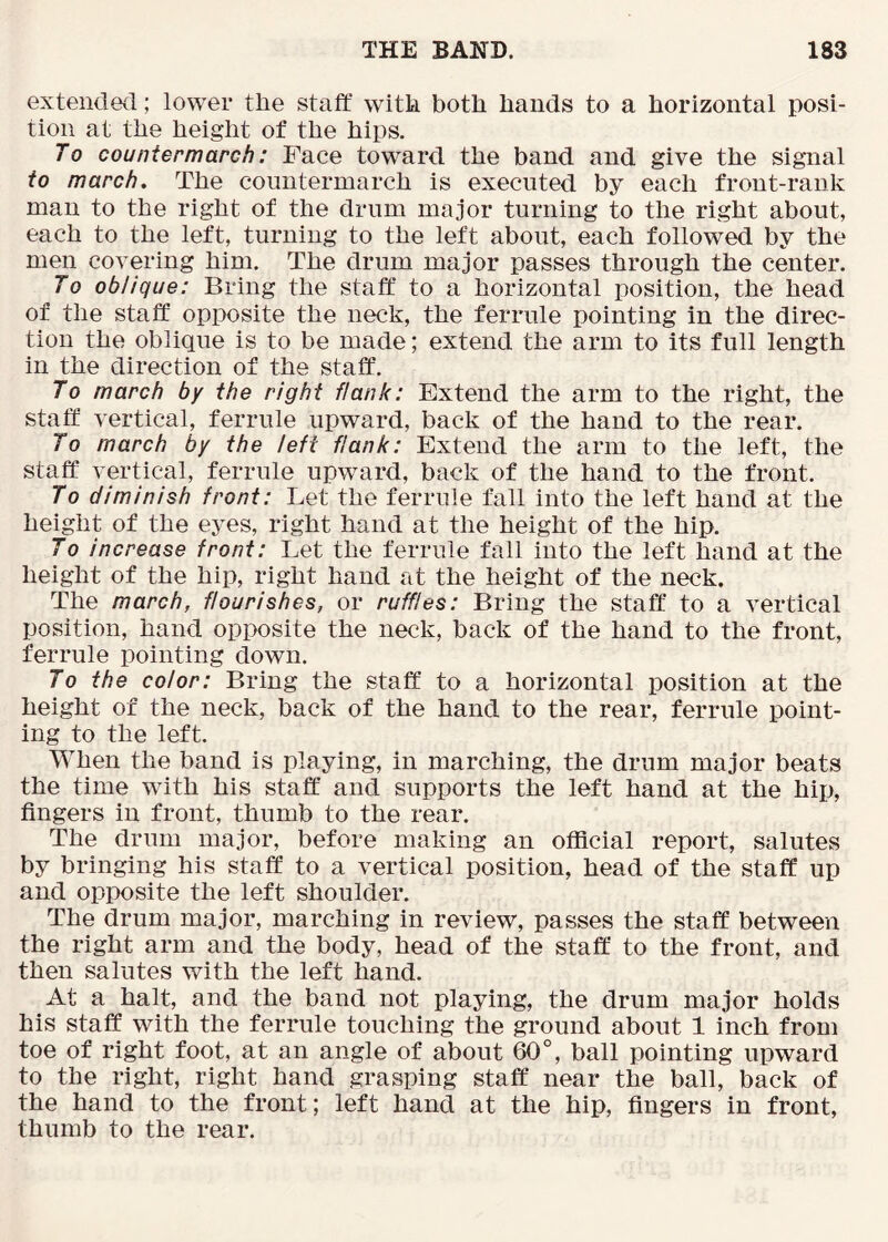 extended; lower the staff with both hands to a horizontal posi- tion at the height of the hips. To countermarch: Face toward the band and give the signal to march. The countermarch is executed by each front-rank man to the right of the drum major turning to the right about, each to the left, turning to the left about, each followed by the men covering him. The drum major passes through the center. To oblique: Bring the staff to a horizontal position, the head of the staff opposite the neck, the ferrule pointing in the direc- tion the oblique is to be made; extend the arm to its full length in the direction of the staff. To march by the right flank: Extend the arm to the right, the staff vertical, ferrule upward, back of the hand to the rear. To march by the left flank: Extend the arm to the left, the staff vertical, ferrule upward, back of the hand to the front. To diminish front: Let the ferrule fall into the left hand at the height of the eyes, right hand at the height of the hip. To increase front: Let the ferrule fall into the left hand at the height of the hip, right hand at the height of the neck. The march, flourishes, or ruffles: Bring the staff to a vertical position, hand opposite the neck, back of the hand to the front, ferrule pointing down. To the color: Bring the staff to a horizontal position at the height of the neck, back of the hand to the rear, ferrule point- ing to the left. When the band is playing, in marching, the drum major beats the time with his staff and supports the left hand at the hip, fingers in front, thumb to the rear. The drum major, before making an official report, salutes by bringing his staff to a vertical position, head of the staff up and opposite the left shoulder. The drum major, marching in review, passes the staff between the right arm and the body, head of the staff to the front, and then salutes with the left hand. At a halt, and the band not playing, the drum major holds his staff with the ferrule touching the ground about 1 inch from toe of right foot, at an angle of about 60°, ball pointing upward to the right, right hand grasping staff near the ball, back of the hand to the front; left hand at the hip, fingers in front, thumb to the rear.