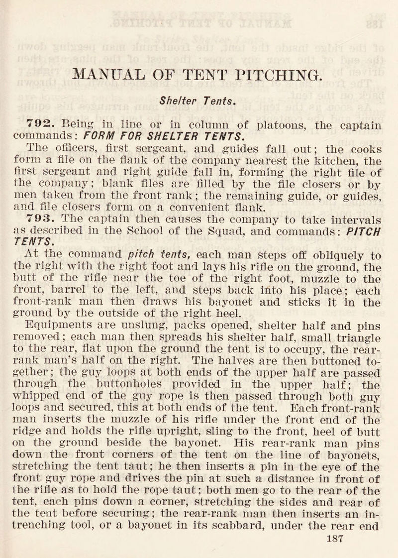 MANUAL OF TENT PITCHING. Shelter Tents. 792. Being in line or in column of platoons, the captaim commands: FORM FOR SHELTER TENTS. The ofiicers, first sergeant, and guides fall out; the cooks form a file on the flank of the company nearest the kitchen, the first sergeant and right guide fall in, forming the right file of the company; blank files are filled by the file closers or by men taken from the front rank; the remaining guide, or guides, and file closers form on a convenient flank. 793. The captain then causes the company to take intervals as described in the School of the Squad, and commands: PITCH TENTS. At the command pitch tents, each man steps off obliquely to the right with the right foot and lays his rifle on the ground, the butt of the rifle near the toe of the right foot, muzzle to the front, barrel to the left, and steps back into his place; each front-rank man then draws his bayonet and sticks it in the ground by the outside of the right heel. Equipments are unslung, packs opened, shelter half and pins removed; each man then spreads his shelter half, small triangle to the rear, flat upon the ground the tent is to occupy, the rear- rank man’s half on the right. The halves are then buttoned to- gether ; the guy loops at both ends of the upper half are passed through the buttonholes provided in the upper half; the whipped end of the guy rope is then passed through both guy loops and secured, this at both ends of the tent. Each front-rank man inserts the muzzle of his rifle under the front end of the ridge and holds the rifle upright, sling to the front, heel of butt on the ground beside the bayonet. His rear-rank man pins down the front corners of the tent on the line of bayonets, stretching the tent taut; he then inserts a pin in the eye of the front guy rope and drives the pin at such a distance in front of the rifle as to hold the rope taut; both men go to the rear of the tent, each pins down a corner, stretching the sides and rear of the tent before securing; the rear-rank man then inserts an in- trenching tool, or a bayonet in its scabbard, under the rear end