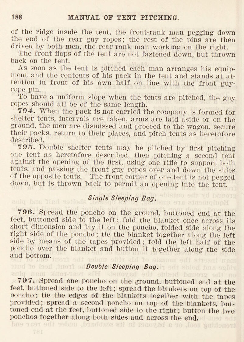 of tile rklge iuside the tent, the frout-rank man pegging down the end of the rear guy ropes; the rest of the pins are then driven by both men, the rear-rank man working on the right. The front flaps of the tent are not fastened down, but thrown back on the tent. As soon as the tent is pitched each man arranges his equip- ment and the contents of his pack in the tent and stands at at- tention in front of his own half on line with the front guy- rope pin. To have a uniform slope when the tents are pitched, the guy ropes should all be of the same length. 794. When the pack is not carried the company is formed for shelter tents, intervals are taken, arms are laid aside or on the ground, the men are dismissed and proceed to the wagon, secure their packs, return to their places, and pitch tents as heretofore described. 795. Double shelter tents may be pitched by first pitching one tent as heretofore described, then pitching a second tent against the opening of the first, using one rifle to support both tents, and passing the front guy ropes over and down the sides of the opposite tents. The front corner of one tent is not pegged down, but is thrown back to permit an opening into the tent. Single Sleeping Bag. 796. Spread the poncho on the ground, buttoned end at the feet, buttoned side to the left; fold the blanket once across its short dimension and lay it on the poncho, folded side along the right side of the poncho; tie the blanket together along the left side by means of the tapes provided; fold the left half of the poncho over the blanket and button it together along the side and bottom. Double Sleeping Bag. 79 7. Spread one poncho on the ground, buttoned end at the feet, buttoned side to the left; spread the blankets on top of the poncho; tie the edges of the blankets together with the tapes provided; spread a second poncho on top of the blankets, but- toned end at the feet, buttoned side to the right; button the two ponchos together along both sides and across the end.