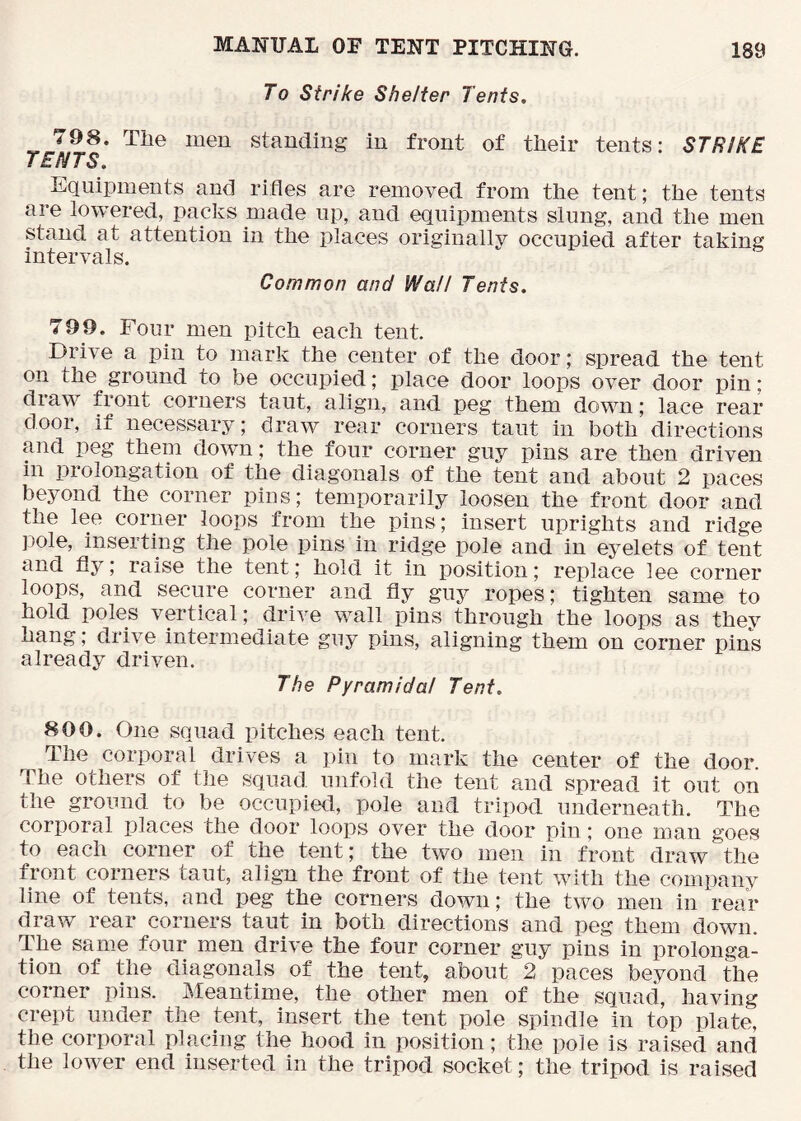 To Strike Shelter Tents, 798. The men standing in front of tlieir tents: STRIKE TENTS, Equipments and rifles are removed from the tent; the tents are lowered, packs made up, and equipments slung, and the men stand at attention in the places originally occupied after taking intervals. Common and Wall Tents, 799. Four men pitch each tent. Drive a pin to mark the center of the door; spread the tent on the ground to be occupied; place door loops over door pin; draw front corners taut, align, and peg them down; lace rear door, if necessary; draw rear corners taut in both directions and peg them down; the four corner guy pins are then driven in prolongation of the diagonals of the tent and about 2 paces beyond the corner pins; temporarily loosen the front door and the lee corner loops from the pins; insert uprights and ridge pole, inserting the pole pins in ridge pole and in eyelets of tent and fly; raise the tent; hold it in position; replace lee corner loops, and secure corner and fly guy ropes; tighten same to hold poles vertical; drive wall pins through the loops as they hang; drive intermediate guy pins, aligning them on corner pins already driven. The Pyramidal Tent, 800. One squad pitches each tent. The corporal drives a pin to mark the center of the door. The others of the squad unfold the tent and spread it out on the ground to be occupied, pole and tripod underneath. The corporal places the door loops over the door pin; one man goes to each corner of the tent; the two men in front draw the front corners taut, align the front of the tent with the company line of tents, and peg the corners down; the two men in rear draw rear corners taut in both directions and peg them down. The same four men drive the four corner guy pins in prolonga- tion of the diagonals of the tent, about 2 paces beyond the corner pins. Meantime, the other men of the squad, having crept under the tent, insert the tent pole spindle in top plate, the corporal placing the hood in position; the pole is raised and the lower end inserted in the tripod socket; the tripod is raised