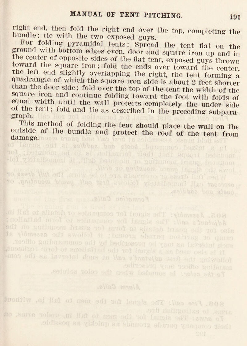 completing the bundle, lie with the two exposed guys. For folding pyramidal tents: Spread the tent flat on the ground with bottom edges even, door and square iron up and in the center of opposite sides of the flat tent, exposed guys thrown towaid the square iron; fold the ends over toward the center the left end slightly overlapping the right, the tent forming a quadrangle of which the square iron side is about 2 feet shorter than the door side; fold over the top of the tent the width of the square iron and continue folding toward the foot with folds of eqiml width until the wall protects completely the under side 01 tue tent; fold and tie as described in the preceding subpara- grs^pii. This method of folding the tent should place the wall on the damage bundle and protect the roof of the tent from