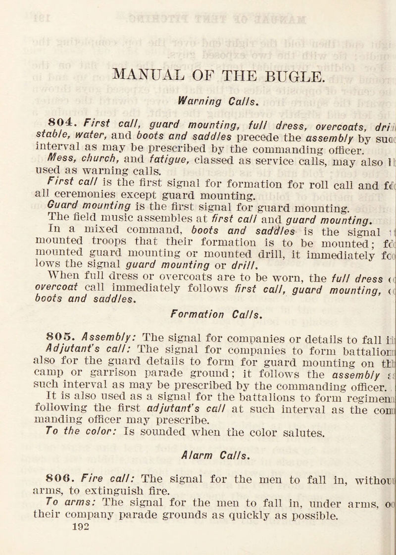 Warning Calls. 804. First call, guard mounting, full dress, overcoats, dri i stable, water, and boots and saddles precede the assembly by suG i interval as may be prescribed by the commanding officer. Mess, church, and fatigue, classed as service calls, may also 1 used as warning calls. First call is the first signal for formation for roll call and tl all ceremonies except guard mounting. Guard mounting is the first signal for guard mounting. The field music assembles at first call and guard mounting. In a mixed command, boots and saddles is the signal ^ mounted troops that their formation is to be mounted; fc mounted guard mounting or mounted drill, it immediately to lows the signal guard mounting or drill. When full dress or overcoats are to be worn, the full dress < overcoat call immediately follows first call, guard mounting, ( boots and saddles. Formation Calls. 805. Assembly: The signal for companies or details to fall it Adjutant’s call: The signal for companies to form battaliorv also for the guard details to form for guard mounting on tt* camp or garrison parade ground; it follows the assembly £; such interval as may be prescribed by the commanding officer. It is also used as a signal for the battalions to form regimen following the first adjutant’s call at such interval as the con; manding officer may prescribe. To the color: Is sounded when the color salutes. Alarm Calls. 806. Fire call: The signal for the men to fall in, withor 1 arms, to extinguish fire. ^ To arms: The signal for the men to fall in, under arms, o their company parade grounds as quickly as possible.