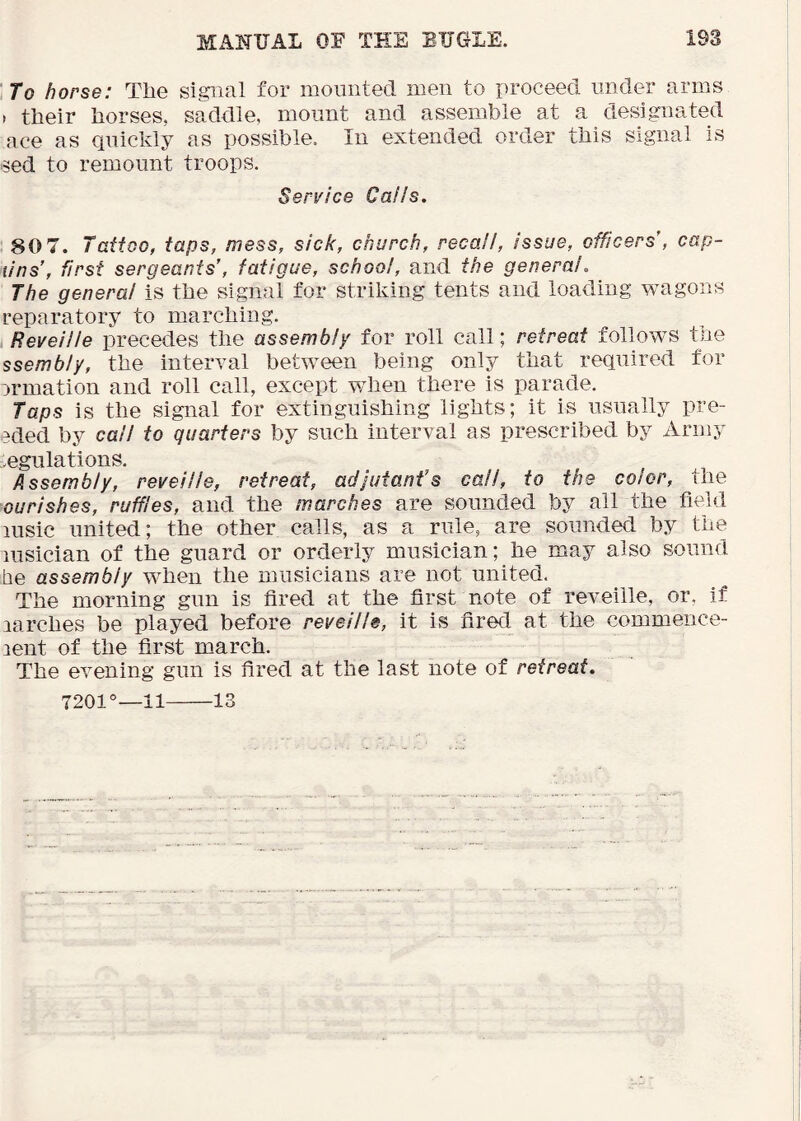 To horse: The signal for mounted men to proceed under arms » their horses, saddle, mount and assemble at a designated ace as quickly as possible. In extended order this signal is sed to remount troops. Service Calls. 80 7. Tattoo, taps, mess, sick, church, recall, issue, officers , cap- lins’, frst sergeants’, fatigue, school, and the general. The general is the signal for striking tents and loading wagons reparatory to marching. Reveille precedes the assembly for roll call; retreat follows the ssembly, the interval between being only that required for wmation and roll call, except when there is parade. Taps is the signal for extinguishing lights; it is usually pre- 3ded by call to quarters by such interval as prescribed by Army .egulations. Assembly, reveille, retreat, adjutant’s call, to the color, the ourishes, ruffles, and the marches are sounded by all the field lusic united; the other calls, as a rule, are sounded by the lusician of the guard or orderly musician; he may also sound lie assembly when the musicians are not united. The morning gun is fired at the first note of reveille, or, if larches be played before reveille, it is fired at the commence- lent of the first march. The evening gun is fired at the last note of retreat. 7201°—il 13