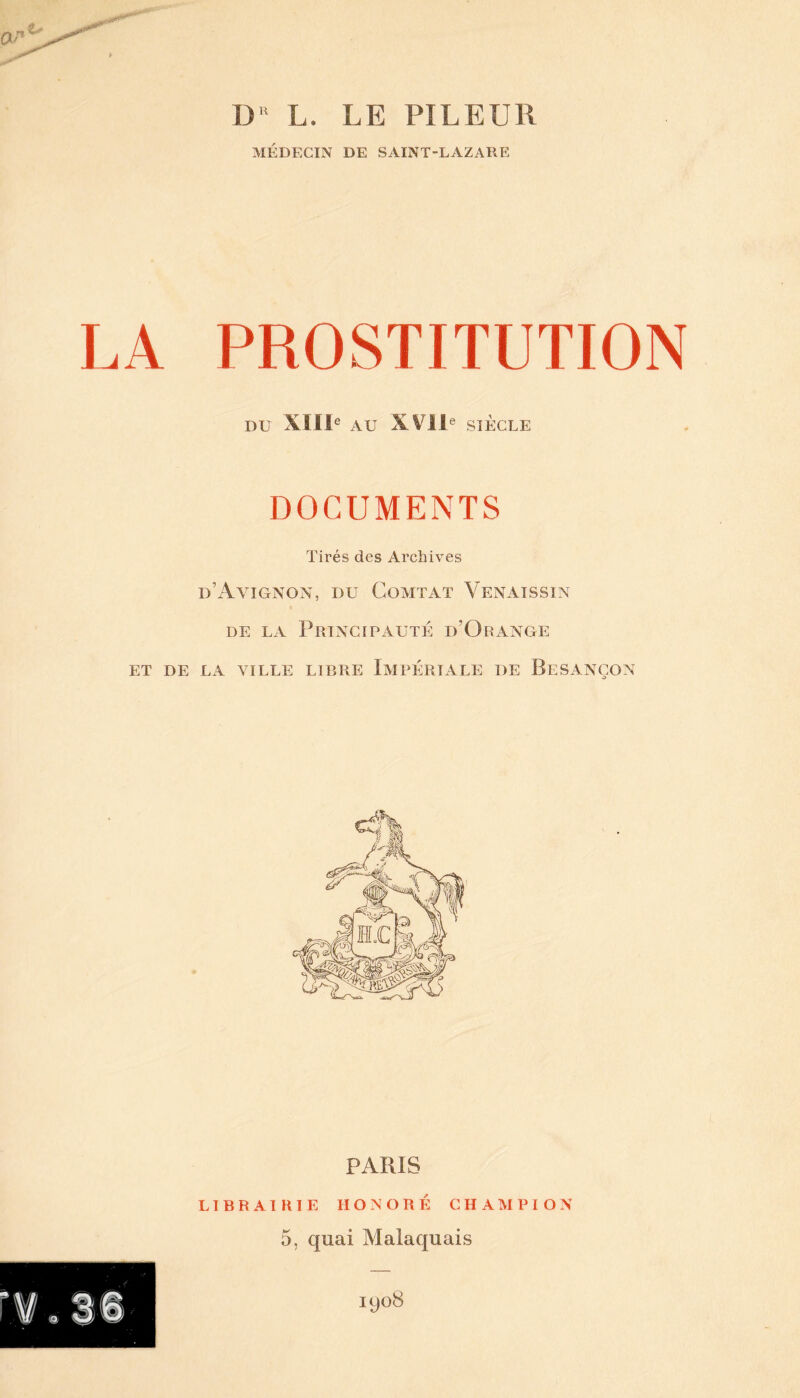 DR L. LE PI LE Ull MÉDECIN DE SAINT-LAZARE LA PROSTITUTION DU XIIIe AU XVII e SIÈCLE DOCUMENTS Tirés des Archives d’Avignon, du Comtat Venaissin de la Principauté d’Orange ET DE LA VILLE LIBRE IMPÉRIALE DE BESANÇON PARIS LIBRAIRIE HONORÉ CHAMPION