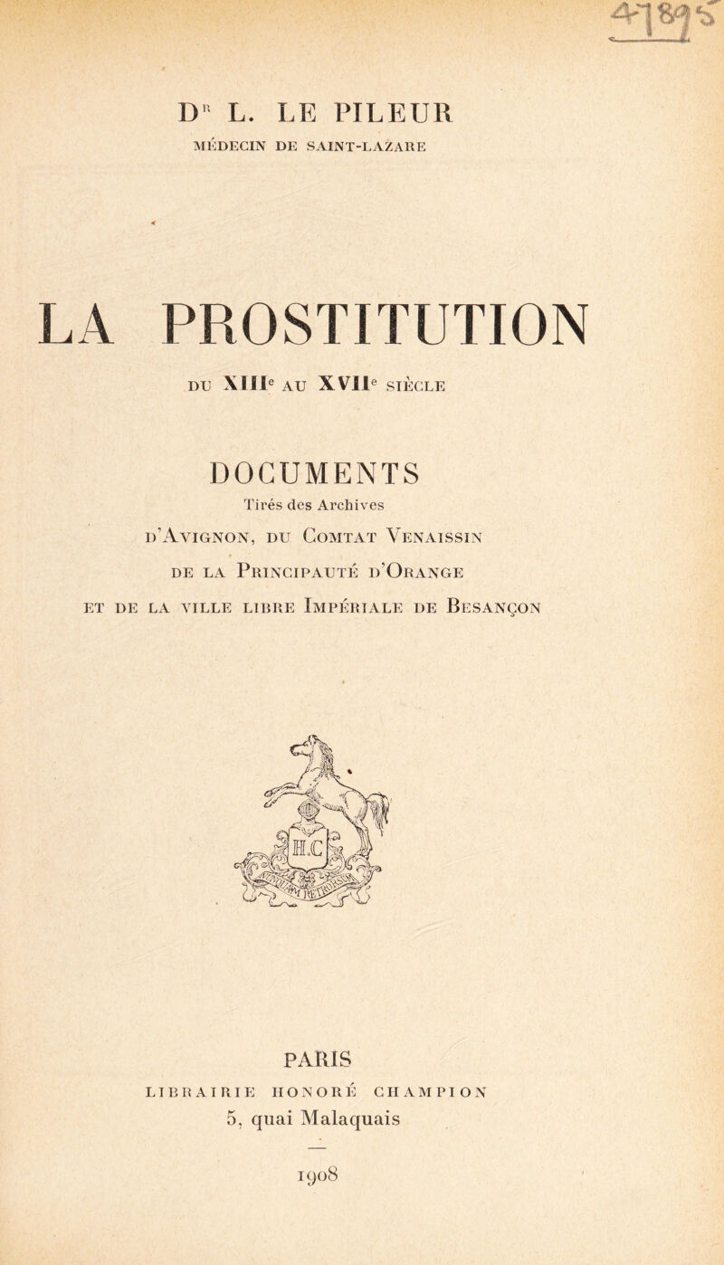 D' L. LE PILEUR MÉDECIN DE SAINT-LAZARE LA PROSTITUTION DU XIIIe AU XVIIe SIÈCLE DOCUMENTS Tirés des Archives d’Avignon, du Comtat Venaissin de la Principauté d’Orange ET DE LA AILLE LIBRE IMPÉRIALE DE BESANÇON PARIS LIBRAIRIE HONORÉ CHAMPION 5, quai Malaquais 1908