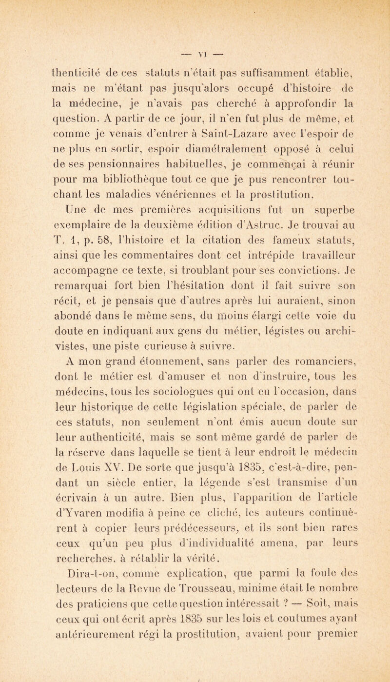 thenticité de ces statuts n’était pas suffisamment établie, mais ne m’étant pas jusqu’alors occupé d’histoire de la médecine, je n’avais pas cherché à approfondir la question. A partir de ce jour, il n’en fut plus de même, et comme je venais d’entrer à Saint-Lazare avec l’espoir de ne plus en sortir, espoir diamétralement opposé à celui de ses pensionnaires habituelles, je commençai à réunir pour ma bibliothèque tout ce que je pus rencontrer tou- chant les maladies vénériennes et la prostitution. Une de mes premières acquisitions fut un superbe exemplaire de la deuxième édition d’Astruc. Je trouvai au T., 1, p. 58, l’histoire et la citation des fameux statuts, ainsi que les commentaires dont cet intrépide travailleur accompagne ce texte, si troublant pour ses convictions. Je remarquai fort bien l’hésitation dont il fait suivre son récit, et je pensais que d’autres après lui auraient, sinon abondé dans le même sens, du moins élargi cette voie du doute en indiquant aux gens du métier, légistes ou archi- vistes, une piste curieuse à suivre. A mon grand étonnement, sans parler des romanciers, dont le métier est d’amuser et non d'instruire, tous les médecins, tous les sociologues qui ont eu l’occasion, dans leur historique de cette législation spéciale, de parler de ces statuts, non seulement n’ont émis aucun doute sur leur authenticité, mais se sont même gardé de parler de la réserve dans laquelle se tient à leur endroit le médecin de Louis XV. De sorte que jusqu’à 1835, c'est-à-dire, pen- dant un siècle entier, la légende s’est transmise d’un écrivain à un autre. Bien plus, l’apparition de l’article d’Yvaren modifia à peine ce cliché, les auteurs continuè- rent à copier leurs prédécesseurs, et ils sont bien rares ceux qu’un peu plus d'individualité amena, par leurs recherches, à rétablir la vérité. Dira-t-on, comme explication, que parmi la foule des lecteurs de la Revue de Trousseau, minime était le nombre des praticiens que cette question intéressait ? — Soit, mais ceux qui ont écrit après 1835 sur les lois et coutumes ayant antérieurement régi la prostitution, avaient pour premier