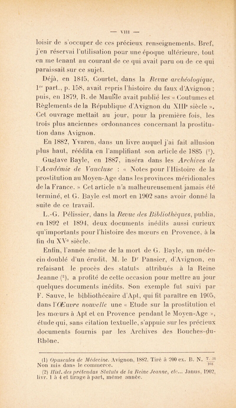 y iii loisir de s’occuper de ces précieux renseignements. Bref, j’en réservai l’utilisation pour une époque ultérieure, tout en me tenant au courant de ce qui avait paru ou de ce qui paraissait sur ce sujet. Déjà, en 1845, Gourtet, dans la Revue archéologique, lre part., p. 158, avait repris l'histoire du faux d’Avignon ; puis, en 1879, R. de Maulcle avait publié les « Coutumes et Règlements delà République d’Avignon du XIIIe siècle ». Cet ouvrage mettait au jour, pour la première fois, les trois plus anciennes ordonnances concernant la prostitu- tion dans Avignon. En 1882, Yvaren, dans un livre auquel j’ai fait allusion plus haut, réédita en l’amplifiant son article de 1885 (*). Gustave Bayle, en 1887, inséra dans les Archives de Y Académie de Vaucluse : « Notes pour l’Histoire de la prostitution au Moyen-Age dans les provinces méridionales de la France. » Cet article ira malheureusement jamais été terminé, et G. Bayle est mort en 1902 sans avoir donné la suite de ce travail. L.-G. Pélissier, dans la Revue des Bibliothèques, publia, en 1892 et 1894, deux documents inédits aussi curieux qu’importants pour l’histoire des moeurs en Provence, à la fin du XVe siècle. Enfin, l’année même de la mort de G. Bayle, un méde- cin doublé d’un érudit, M. le Dr Pansier, d’Avignon, en refaisant le procès des statuts attribués à la Reine Jeanne (a), a profité de cette occasion pour mettre au jour quelques documents inédits. Son exemple fut suivi par F. Sauve, le bibliothécaire d’Apt, qui fit paraître en 1905, dans YOEuvre nouvelle une « Etude sur la prostitution et les mœurs à Apt et en Provence pendant le Moyen-Age », étude qui, sans citation textuelle, s’appuie sur les précieux documents fournis par les Archives des Bouches-du- Rhône. (1) Opuscules de Médecine. Avignon, 1882. Tiré à 200 ex. B. N. T- 31 Non mis dans le commerce. 168 (2) Ilist.des prétendus Statuts de la Reine Jeanne, etc... Janus, 1902, livr. 1 à 4 et tirage à part, même année.