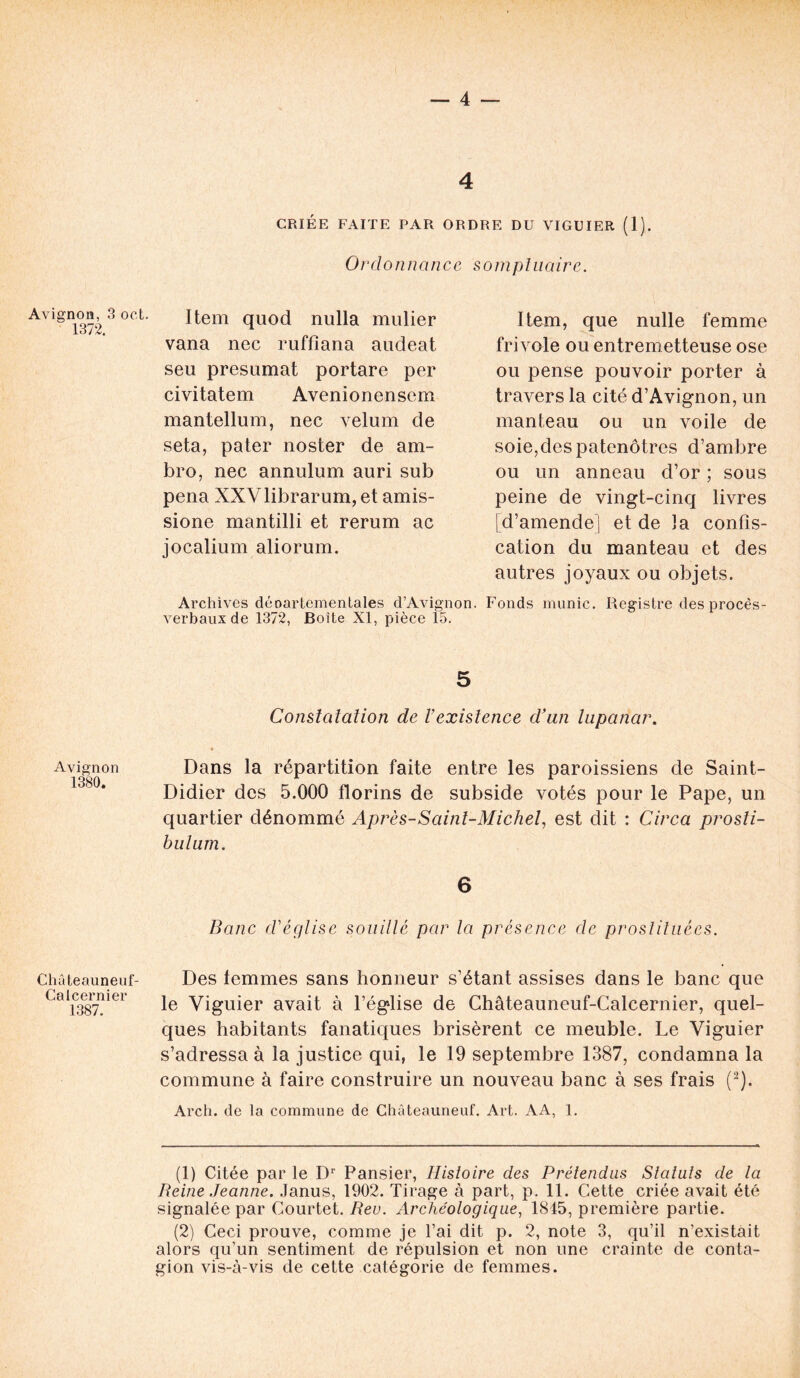 Avignon, 3 oct. 1372. Avignon 1380. Châteauneuf- Calcernier 1387. 4 CRIÉE FAITE PAR ORDRE DU VIGUIER (1). Ordonnance sompluaire. Item quod nulla mulier vana nec ruffiana audeat seu présumât portare per civitatem Avenionensem mantellum, nec vélum de seta, pater noster de am- bro, nec annulum auri sub pena XXVlibrarum, et amis- sione mantilli et rerum ac jocalium aliorum. Item, que nulle femme frivole ou entremetteuse ose ou pense pouvoir porter à travers la cité d’Avignon, un manteau ou un voile de soie,des patenôtres d’ambre ou un anneau d’or ; sous peine de vingt-cinq livres [d’amende] et de ]a confis- cation du manteau et des autres joyaux ou objets. Archives déoartementales d’Avignon. Fonds munie. Registre des procès- verbaux de 1372, Boite XI, pièce 15. 5 Constatation de l’existence d’un lupanar. Dans la répartition faite entre les paroissiens de Saint- Didier des 5.000 florins de subside votés pour le Pape, un quartier dénommé Après-Saint-Michel, est dit : Circa prosli- hulum. 6 Banc d'église souillé par la présence de prostituées. Des femmes sans honneur s’étant assises dans le banc que le Viguier avait à l’église de Châteauneuf-Calcernier, quel- ques habitants fanatiques brisèrent ce meuble. Le Viguier s’adressa à la justice qui, le 19 septembre 1387, condamna la commune à faire construire un nouveau banc à ses frais (1 2). Arch. de la commune de Chàteauneuf. Art. AA, 1. (1) Citée par le Dr Pansier, Histoire des Prétendus Statuts de la Reine Jeanne. Janus, 1902. Tirage à part, p. 11. Cette criée avait été signalée par Courtet. Rev. Archéologique, 1815, première partie. (2) Ceci prouve, comme je l’ai dit p. 2, note 3, qu’il n’existait alors qu’un sentiment de répulsion et non une crainte de conta- gion vis-à-vis de cette catégorie de femmes.