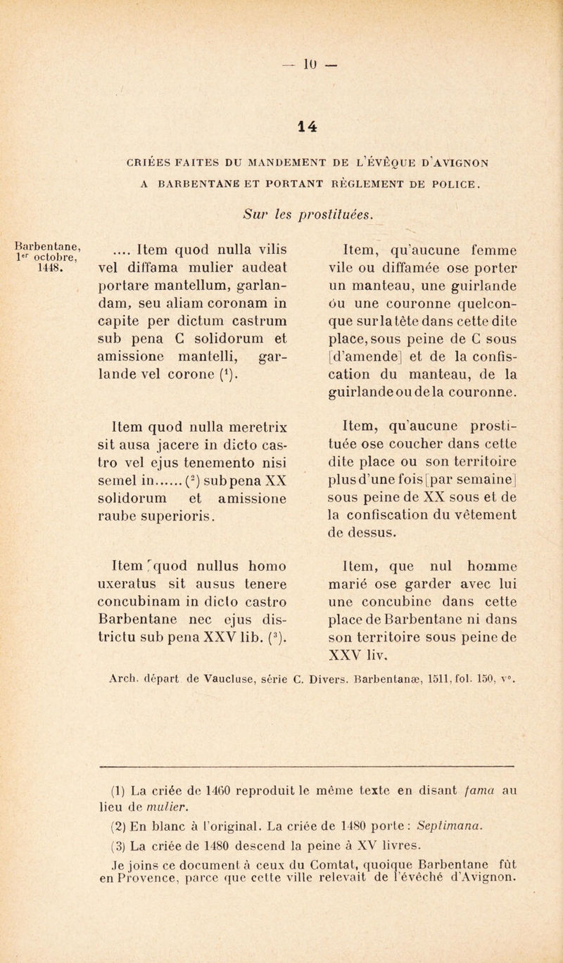 Barbentane, 1er octobre, 1448. 14 CRIÉES FAITES DU MANDEMENT DE l’ÉVÊOUE D’AVIGNON A BARBENTANE ET PORTANT RÈGLEMENT DE POLICE. Sur les prostituées. .... Item quod nulla vilis vel diffama mulier audeat portare mantellum, garlan- dam, seu aliam coronam in capite per dictum castrum sub pena G solidorum et amissione mantelli, gar- lande vel corone (1). Item quod nulla meretrix sit ausa jacere in dicto Cas- tro vel ejus tenemento nisi semel in (2) sub pena XX solidorum et amissione raube superioris. Item quod nullus homo uxeratus sit au sus tenere concubinam in dicto Castro Barbentane nec ejus dis- trictu sub pena XXV lib. (3). Item, qu’aucune femme vile ou diffamée ose porter un manteau, une guirlande ou une couronne quelcon- que sur la tète dans cette dite place, sous peine de C sous [d’amende] et de la confis- cation du manteau, de la guirlande ou de la couronne. Item, qu’aucune prosti- tuée ose coucher dans cette dite place ou son territoire plus d’une fois [ par semaine ] sous peine de XX sous et de la confiscation du vêtement de dessus. Item, que nul homme marié ose garder avec lui une concubine dans cette place de Barbentane ni dans son territoire sous peine de XXV liv. Arch. départ de Vaucluse, série C. Divers. Barbentanæ, 1511, fol. 150, v°. (1) La criée de 1460 reproduit le même texte en disant famci au lieu de mulier. (2) En blanc à l’original. La criée de 1480 porte: Septimana. (3) La criée de 1480 descend la peine à XV livres. Je joins ce document à ceux du Comtat, quoique Barbentane fût en Provence, parce que cette ville relevait de l’évêché d’Avignon.