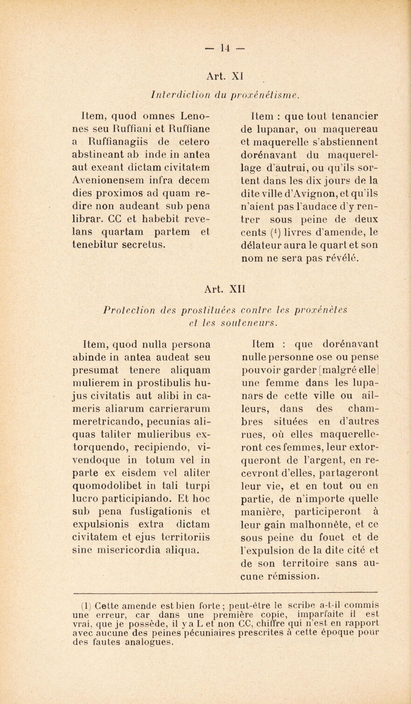 Art. XI Interdiction du proxénétisme. Item, quod omnes Leno- nes seu Ruffîani et Ruffiane a Ruffîanagiis de cetero abstineant ab inde in antea aut exeant dictam civitatem Avenionensem infra decem dies proximos ad quam re- dire non audeant sub pena librar. CC et habebit reve- lans quartam partem et tenebitur secretus. Item : que tout tenancier de lupanar, ou maquereau et maquerelle s’abstiennent dorénavant du maquerel- lage d’autrui, ou qu’ils sor- tent dans les dix jours de la dite ville d’Avignon, et qu'ils n’aient pas l’audace d'y ren- trer sous peine de deux cents (d) livres d’amende, le délateur aura le quart et son nom ne sera pas révélé. Art. XII Protection des prostituées contre tes proxénètes et les souteneurs. Item, quod nulla persona abinde in antea audeat seu présumât tenere aliquam mulierem in prostibulis hu- jus civitatis aut alibi in ca- meris aliarum carrierarum meretricando, pecunias ali- quas taliter mulieribus ex- torquendo, recipiendo, vi- vendoque in totum vel in parte ex eisdem vel aliter quomodolibet in tali turpi lucro participiando. Et hoc sub pena fustigationis et expulsionis extra dictam civitatem et ejus territoriis sine misericordia aliqua. Item : que dorénavant nulle personne ose ou pense pouvoir garder [malgré elle ! une femme dans les lupa- nars de cette ville ou ail- leurs, dans des cham- bres situées en d’autres rues, où elles maquerelle- ront ces femmes, leur extor- queront de l’argent, en re- cevront d’elles, partageront leur vie, et en tout ou en partie, de n’importe quelle manière, participeront à leur gain malhonnête, et ce sous peine du fouet et de l’expulsion de la dite cité et de son territoire sans au- cune rémission. (1) Cette amende est bien forte; peut-être le scribe a-t-il commis une erreur, car dans une première copie, imparfaite il est vrai, que je possède, il y a L et non CC, chiffre qui n’est en rapport avec aucune des peines pécuniaires prescrites à cette époque pour des fautes analogues.