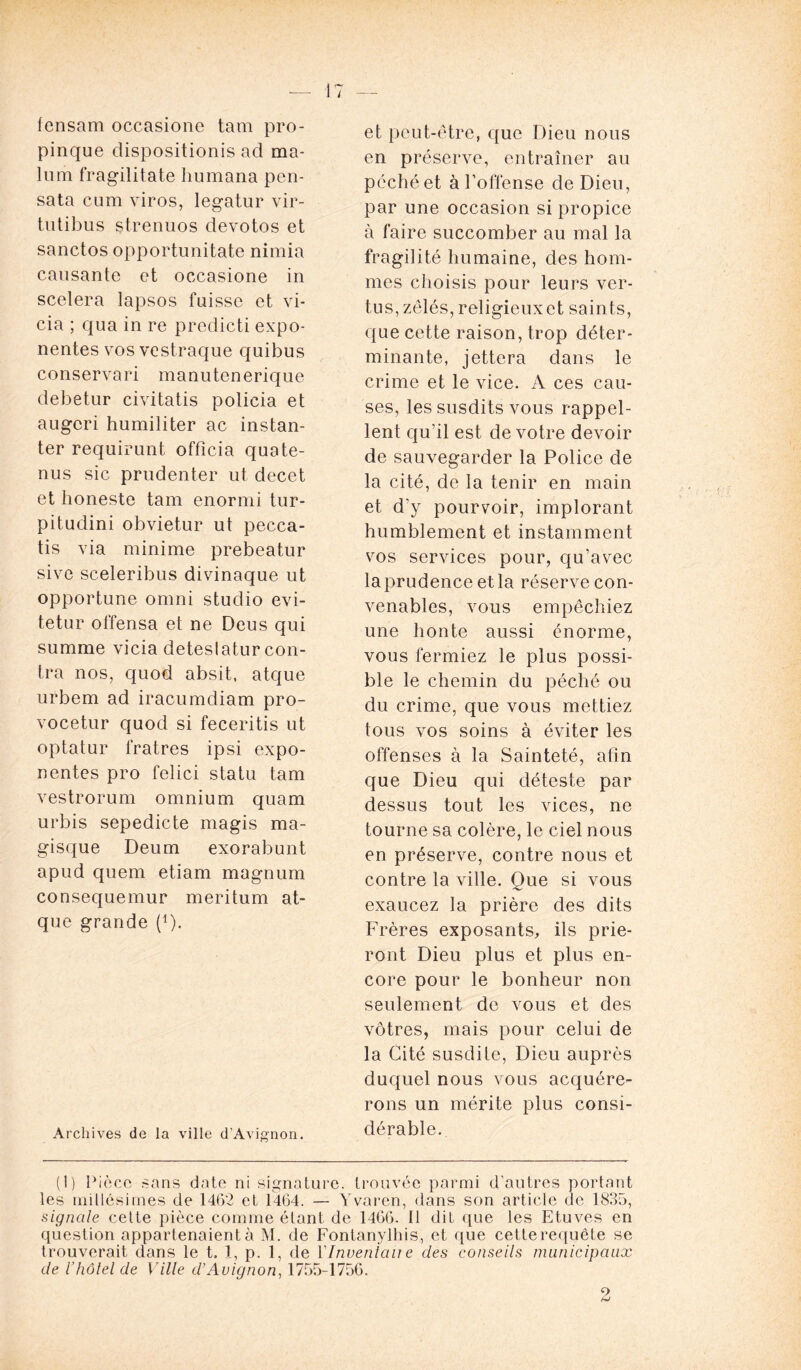 fcnsam occasione tam pro- pinque dispositionis ad ma- lum fragilitate humana pen- sata cum viros, legatur vir- tutibus strenuos devotos et sanctos opportunitate nimia causante et occasione in scelera lapsos fuisse et vi- cia ; qua in re predicti expo- nentes vos vestraque quibus conservari manutenerique debetur civitatis policia et augcri humiliter ac instan- ter requirunt officia quate- nus sic prudenter ut decet et honeste tam enormi tur- pitudini obvietur ut pecca- tis via minime prebeatur sive sceleribus divinaque ut opportune omni studio evi- tetur offensa et ne Deus qui summe vicia deteslatur con- tra nos, quod absit, atque urbem ad iracumdiam pro- vocetur quod si feceritis ut optatur fratres ipsi expo- nentes pro felici statu tam vestrorum omnium quam urbis sepedicte magis ma- gisque Deum exorabunt apud quem etiam magnum consequemur meritum at- que grande (1). Archives de la ville d'Avignon. et peut-être, que Dieu nous en préserve, entraîner au péché et à l’offense de Dieu, par une occasion si propice à faire succomber au mal la fragilité humaine, des hom- mes choisis pour leurs ver- tus, zélés, religieux et saints, que cette raison, trop déter- minante, jettera dans le crime et le vice. A ces cau- ses, les susdits vous rappel- lent qu’il est de votre devoir de sauvegarder la Police de la cité, de la tenir en main et d’y pourvoir, implorant humblement et instamment vos services pour, qu’avec la prudence et la réserve con- venables, vous empêchiez une honte aussi énorme, vous fermiez le plus possi- ble le chemin du péché ou du crime, que vous mettiez tous vos soins à éviter les offenses à la Sainteté, afin que Dieu qui déteste par dessus tout les vices, ne tourne sa colère, le ciel nous en préserve, contre nous et contre la ville. Oue si vous 'V exaucez la prière des dits Frères exposants, ils prie- ront Dieu plus et plus en- core pour le bonheur non seulement de vous et des vôtres, mais pour celui de la Cité susdite, Dieu auprès duquel nous vous acquére- rons un mérite plus consi- dérable. (1) Pièce sans date ni signature, trouvée parmi d’autres portant les millésimes de 1462 et 1464. — Yvaren, dans son article de 1835, signale cette pièce comme étant de 1466. Il dit que les Etuves en question appartenaient à M. de Fontanylhis, et que cette requête se trouverait dans le t. 1, p. 1, de f Inventait e des conseils municipaux de l’hôtel de Ville d’Avignon, 1755-1756.